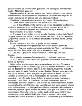 gostam de doce de coco? Se não gostarem, tem pessegada, marmelada e 
figada... Mas todos gostavam. 
Durante aqueles últimos dez minutos o dr. Toríbio estivera com a palavra, 
continuando sua catilinária contra o Imperador e seus ministros enquanto os 
outros o escutavam em silêncio com uma atenção duvidosa. 
Vendo que o advogado não tocava na sobremesa, Bibiana lhe disse: 
— Coma, moço. Vassuncê mais fala do que outra coisa. 
— Mas é da profissão, minha senhora. Se nós os advogados não falarmos, 
perdemos as causas, e se perdermos as causas, morreremos de fome. 
— Pois então coma enquanto tem comida — retorquiu a velha. 
Rezende soltou a risada de matraca. 
— A senhora é uma mulher que me agrada. Realista, positiva, hein? hein? 
De gente assim é que vamos precisar quando vier a república, não é mesmo, 
Curgo? Pois sua avó vai ser a primeira presidenta do Estado do Rio Grande 
do Sul, hein? 
Bibiana, que partia uma fatia de queijo, sorriu e replicou: 
— Se eu continuar sendo presidenta do Sobrado me dou por muito 
satisfeita. — Fez com a cabeça um sinal na direção de Alice. — Ali está quem 
vai me derrubar. Dentro dum mês será a dona desta casa. 
— Ora, titia — protestou Alice debilmente. — Nem diga uma coisa 
dessas... 
Maria Valéria, que pouco falara durante todo o almoço, observou: 
— Todo o mundo sabe, tia Bibiana, que quem vai continuar mandando aqui 
dentro é a senhora. 
Winter voltou a cabeça para a moça que estava a seu lado. Tinha uma 
simpatia particular por aquela rapariga que toda a gente achava feia, mas na 
qual ele descobria um encanto secreto e meio áspero, muito mais atraente 
para seu gosto do que a “boniteza” comum de Alice. Sempre que a via, muito 
alta, tesa e esbelta, o rosto alongado, os grandes olhos negros um pouco 
saltados, o nariz longo e fino, a boca rasgada de expressão um tanto 
sardônica — ele não podia deixar de fazer uma comparação: “comprida e 
aguda como uma lança”. A própria voz de Maria Valéria tinha algo de 
contundente. Em várias ocasiões, com o intuito de conhecê-la melhor, Winter 
procurara levá-la a confidências, pois suspeitava de que havia naquela criatura 
muito mais coisas do que seus gestos e palavras revelavam. Não conseguira, 
entretanto, quebrar aquela espécie de armadura de gelo que envolvia a filha 
mais moça de Florêncio Terra. Aos vinte e quatro anos Maria Valéria tinha 
mentalmente quase a idade de Bibiana. Quando as duas mulheres se 
encontravam, Winter divertia-se a observá-las. Era evidente que existia entre 
 