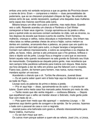 ambas uma certa má vontade recíproca a que as gentes da Província davam 
o nome de birra. Eram — comparava o médico — duas personalidades de 
pederneira, que ao se chocarem produziam chispas de fogo. No entanto ele 
estava certo de que, sendo necessário, qualquer uma daquelas duas mulheres 
seria capaz dos maiores sacrifícios pela outra. 
Bibiana lançou um olhar duro para a sobrinha, mas nada disse. Quando 
veio o café, Rezende acendeu um charuto e Florêncio e Carl Winter 
começaram a fazer seus cigarros. Licurgo aproximou-se da janela e olhou 
para o quintal onde os escravos comiam sentados no chão, sob as árvores, ou 
nos degraus da escada que levava à porta da cozinha. Eram homens, 
mulheres, crianças e velhos, todos descalços e molambentos. Uns tinham nas 
mãos latas ou velhas panelas cheias de arroz e feijão; outros metiam os 
dentes em costelas, arrancando-lhes a pelanca, ao passo que uns quatro ou 
cinco caminhavam dum lado para outro, a chupar laranjas e bergamotas. 
Comiam num silêncio impressionante, e sobre as carapinhas e os chapéus de 
palha, as faces, mãos, pernas e pés pretuscos que o frio gretava, brilhava o 
claro e tépido sol de junho. Licurgo ficou a imaginar a cara que os escravos 
fariam aquela noite quando recebessem na sala grande do Sobrado seu título 
de manumissão. Compadecia-se daquela pobre gente, mas reconhecia que 
nem sempre tinha paciência suficiente para tratá-la com doçura. Mais duma 
vez fora obrigado a dar de relho em pretos que lhe faltaram com o respeito. 
Fizera isso, porém, de homem para homem, mas nunca, nunca mesmo, 
mandara açoitar um escravo. 
Acendendo o charuto que o dr. Toríbio lhe oferecera, Juvenal disse: 
— Eu só queria saber quem vem à festa hoje aqui no Sobrado e quem vai 
ao baile do Paço... 
Licurgo ouviu as palavras do primo e deixou a janela. 
— Pra vir aqui hoje — disse, aproximando-se do outro — é preciso ter 
tutano. Quem entra nesta casa fica marcado pelos Amarais pro resto da vida. 
— Tenho receio que não venha ninguém — confessou Bibiana. — Depois 
que espalharam que o velho vai mandar atacar o Sobrado, muita gente pode 
ficar com medo de vir... 
— Pois quem tiver medo que não apareça! — exclamou Licurgo. — Só 
queremos aqui dentro gente de coragem e de opinião. Se for preciso, fazemos 
o baile com o pessoal de casa e com a negrada. 
Juvenal puxou uma baforada com gosto e, olhando intencionalmente para 
Maria Valéria, murmurou: 
— Eu sei dum moço que vem... 
Os outros riram porque sabiam a quem ele se referia. José Lírio, o Liroca, 
 