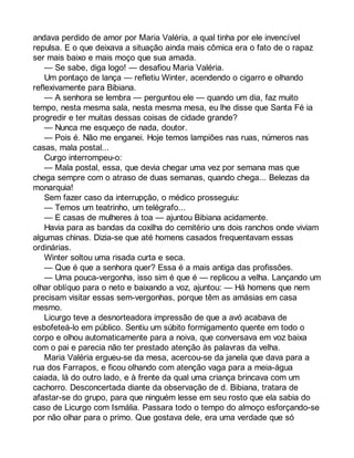 andava perdido de amor por Maria Valéria, a qual tinha por ele invencível 
repulsa. E o que deixava a situação ainda mais cômica era o fato de o rapaz 
ser mais baixo e mais moço que sua amada. 
— Se sabe, diga logo! — desafiou Maria Valéria. 
Um pontaço de lança — refletiu Winter, acendendo o cigarro e olhando 
reflexivamente para Bibiana. 
— A senhora se lembra — perguntou ele — quando um dia, faz muito 
tempo, nesta mesma sala, nesta mesma mesa, eu lhe disse que Santa Fé ia 
progredir e ter muitas dessas coisas de cidade grande? 
— Nunca me esqueço de nada, doutor. 
— Pois é. Não me enganei. Hoje temos lampiões nas ruas, números nas 
casas, mala postal... 
Curgo interrompeu-o: 
— Mala postal, essa, que devia chegar uma vez por semana mas que 
chega sempre com o atraso de duas semanas, quando chega... Belezas da 
monarquia! 
Sem fazer caso da interrupção, o médico prosseguiu: 
— Temos um teatrinho, um telégrafo... 
— E casas de mulheres à toa — ajuntou Bibiana acidamente. 
Havia para as bandas da coxilha do cemitério uns dois ranchos onde viviam 
algumas chinas. Dizia-se que até homens casados frequentavam essas 
ordinárias. 
Winter soltou uma risada curta e seca. 
— Que é que a senhora quer? Essa é a mais antiga das profissões. 
— Uma pouca-vergonha, isso sim é que é — replicou a velha. Lançando um 
olhar oblíquo para o neto e baixando a voz, ajuntou: — Há homens que nem 
precisam visitar essas sem-vergonhas, porque têm as amásias em casa 
mesmo. 
Licurgo teve a desnorteadora impressão de que a avó acabava de 
esbofeteá-lo em público. Sentiu um súbito formigamento quente em todo o 
corpo e olhou automaticamente para a noiva, que conversava em voz baixa 
com o pai e parecia não ter prestado atenção às palavras da velha. 
Maria Valéria ergueu-se da mesa, acercou-se da janela que dava para a 
rua dos Farrapos, e ficou olhando com atenção vaga para a meia-água 
caiada, lá do outro lado, e à frente da qual uma criança brincava com um 
cachorro. Desconcertada diante da observação de d. Bibiana, tratara de 
afastar-se do grupo, para que ninguém lesse em seu rosto que ela sabia do 
caso de Licurgo com Ismália. Passara todo o tempo do almoço esforçando-se 
por não olhar para o primo. Que gostava dele, era uma verdade que só 
 