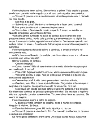 Florêncio picava fumo, calmo. Ele conhecia o primo. Tudo aquilo ia passar. 
Ainda bem que não havia ninguém por ali para ouvir aqueles despautérios. 
— Vassuncê precisa mas é de descansar. Amanhã quando raiar o dia tudo 
vai ficar direito. 
— Não fica. Fica pior. 
— Sabe duma coisa? Um banho no lajeado ia le fazer bem. Vamos? 
Bolívar pareceu não ouvir o que o outro propusera. 
— Vamos tirar o Severino da prisão enquanto é tempo — insistiu. — 
Quando amanhecer vai ser tarde demais. 
Viam uma janela iluminada na casa da cadeia. Era o candeeiro que 
passava a noite aceso. Havia dois guardas que se revezavam na vigília. Às 
vezes ficavam acordados jogando bisca e bebendo. Contava-se que não raro 
ambos caíam no sono... Os olhos de Bolívar agora estavam fitos na janelinha 
iluminada. 
Florêncio guardou a faca na bainha e começou a amassar o fumo no 
côncavo da mão. 
— Nós tiramos o Severino da cadeia... — disse ele com sua voz calma — 
e depois, que vai ser de nós? 
Bolívar encolheu os ombros. 
— Que me importa? 
— Como, homem? Não vê que é uma coisa muito séria dar escapula pra 
um condenado à morte? 
— Pois então fugimos também com ele, vamos pro outro lado do Uruguai. 
— Vassuncê perdeu o juízo. Não se lembra que amanhã é o dia de seu 
contrato de casamento? 
— Que me importa? A vida duma pessoa tem mais importância. 
— Que tem, tem. Mas o caso aqui é diferente. Os jurados acharam que o 
negrinho era culpado. Se alguém errou não foi vassuncê, foi o júri. 
— Mas houve um jurado que não achou o Severino culpado. Foi o seu pai. 
Ele disse que conhece as pessoas pelo jeito de olhar. Ele jura que o negrinho 
não era capaz de cometer aquele crime. Tio Juvenal conhece as pessoas. Ele 
nunca se engana. 
Florêncio alisava agora a palha do cigarro. 
— O papai às vezes também se engana. Todo o mundo se engana. 
Ninguém é infalível. Só Deus. 
— Deus também se engana. Há muita injustiça no mundo. 
— Vassuncê precisa é dum banho frio. Por que não encilhamos os cavalos 
e vamos até o lajeado? 
De novo galos cantaram: eram como um relógio dando horas. Cada vez 
 