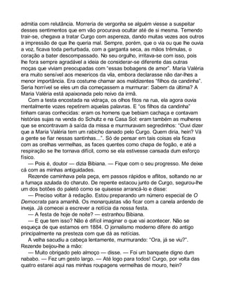 admitia com relutância. Morreria de vergonha se alguém viesse a suspeitar 
desses sentimentos que em vão procurava ocultar até de si mesma. Temendo 
trair-se, chegava a tratar Curgo com aspereza, dando muitas vezes aos outros 
a impressão de que lhe queria mal. Sempre, porém, que o via ou que lhe ouvia 
a voz, ficava toda perturbada, com a garganta seca, as mãos trêmulas, o 
coração a bater descompassado. No seu orgulho, irritava-se com isso, pois 
lhe fora sempre agradável a ideia de considerar-se diferente das outras 
moças que viviam preocupadas com “essas bobagens de amor”. Maria Valéria 
era muito sensível aos mexericos da vila, embora declarasse não dar-lhes a 
menor importância. Era costume chamar aos maldizentes “filhos da candinha”. 
Seria horrível se eles um dia começassem a murmurar: Sabem da última? A 
Maria Valéria está apaixonada pelo noivo da irmã. 
Com a testa encostada na vidraça, os olhos fitos na rua, ela agora ouvia 
mentalmente vozes repetirem aquelas palavras. E “os filhos da candinha” 
tinham caras conhecidas: eram os homens que bebiam cachaça e contavam 
histórias sujas na venda do Schultz e na Casa Sol: eram também as mulheres 
que se encontravam à saída da missa e murmuravam segredinhos: “Ouvi dizer 
que a Maria Valéria tem um rabicho danado pelo Curgo. Quem diria, hein? Vá 
a gente se fiar nessas santinhas...”. Só de pensar em tais coisas ela ficava 
com as orelhas vermelhas, as faces quentes como chapa de fogão, e até a 
respiração se lhe tornava difícil, como se ela estivesse cansada dum esforço 
físico. 
— Pois é, doutor — dizia Bibiana. — Fique com o seu progresso. Me deixe 
cá com as minhas antiguidades. 
Rezende caminhava pela peça, em passos rápidos e aflitos, soltando no ar 
a fumaça azulada do charuto. De repente estacou junto de Curgo, segurou-lhe 
um dos botões do paletó como se quisesse arrancá-lo e disse: 
— Preciso voltar à redação. Estou preparando um número especial de O 
Democrata para amanhã. Os monarquistas vão ficar com a canela ardendo de 
inveja. Já comecei a escrever a notícia da nossa festa. 
— A festa de hoje de noite? — estranhou Bibiana. 
— E que tem isso? Não é difícil imaginar o que vai acontecer. Não se 
esqueça de que estamos em 1884. O jornalismo moderno difere do antigo 
principalmente na presteza com que dá as notícias. 
A velha sacudiu a cabeça lentamente, murmurando: “Ora, já se viu?”. 
Rezende beijou-lhe a mão: 
— Muito obrigado pelo almoço — disse. — Foi um banquete digno dum 
nababo. — Fez um gesto largo. — Até logo para todos! Curgo, por volta das 
quatro estarei aqui nas minhas roupagens vermelhas de mouro, hein? 
 