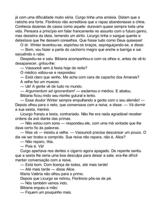 já com uma dificuldade muito séria. Curgo tinha uma amásia. Diziam que o 
rabicho era forte. Florêncio não acreditava que o rapaz abandonasse a china. 
Conhecia dezenas de casos como aquele: duravam quase sempre toda uma 
vida. Pensara a princípio em falar francamente no assunto com o futuro genro, 
mas desistira da ideia, temendo um atrito. Licurgo tinha o sangue quente e 
detestava que lhe dessem conselhos. Que fosse tudo como Deus quisesse! 
O dr. Winter levantou-se, espichou os braços, espreguiçando-se, e disse: 
— Bom, vou fazer a parte do cachorro magro que enche a barriga e sai 
sacudindo o rabo. 
Despediu-se e saiu. Bibiana acompanhou-o com os olhos e, antes de vê-lo 
desaparecer, gritou-lhe: 
— Vassuncê vem à festa hoje de noite? 
O médico voltou-se e respondeu: 
— Está claro que venho. Me acha com cara de capacho dos Amarais? 
A velha fez um muxoxo. 
— Ué! A gente vê de tudo no mundo. 
— Argumentum ad ignorantiam! — exclamou o médico. E abalou. 
Bibiana ficou rindo seu risinho gutural e lento. 
— Esse doutor Winter sempre empulhando a gente com o seu alemão! — 
Depois olhou para o neto, que conversava com a noiva, e disse: — Vá dormir 
a sua sesta, menino. 
Licurgo franziu a testa, contrariado. Não lhe era nada agradável receber 
ordens da avó diante das primas. 
— Não estou com sono — respondeu ele, com uma má vontade que lhe 
dava certo fio às palavras. 
— Mas vá — insistiu a velha. — Vassuncê precisa descansar um pouco. O 
dia vai ser brabo e comprido. Sua noiva não repara, não é, Alice? 
— Não reparo, titia. 
— Pois é. Vá! 
Curgo apertava nos dentes o cigarro agora apagado. De repente sentiu 
que a sesta lhe seria uma boa desculpa para deixar a sala: era-lhe difícil 
manter conversação com a noiva. 
— Está bom. Com licença de todos, até mais tarde! 
— Até mais tarde — disse Alice. 
Maria Valéria não olhou para o primo. 
Depois que Licurgo se retirou, Florêncio pôs-se de pé. 
— Nós também vamos indo. 
Bibiana ergueu a mão: 
— Fiquem um pouquinho mais. 
 