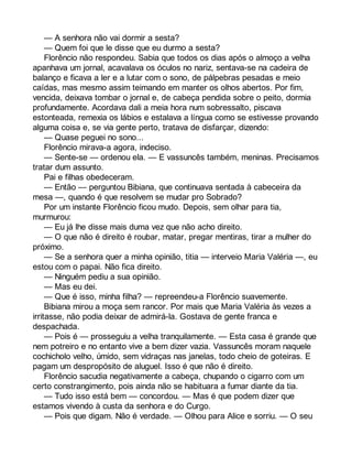 — A senhora não vai dormir a sesta? 
— Quem foi que le disse que eu durmo a sesta? 
Florêncio não respondeu. Sabia que todos os dias após o almoço a velha 
apanhava um jornal, acavalava os óculos no nariz, sentava-se na cadeira de 
balanço e ficava a ler e a lutar com o sono, de pálpebras pesadas e meio 
caídas, mas mesmo assim teimando em manter os olhos abertos. Por fim, 
vencida, deixava tombar o jornal e, de cabeça pendida sobre o peito, dormia 
profundamente. Acordava dali a meia hora num sobressalto, piscava 
estonteada, remexia os lábios e estalava a língua como se estivesse provando 
alguma coisa e, se via gente perto, tratava de disfarçar, dizendo: 
— Quase peguei no sono... 
Florêncio mirava-a agora, indeciso. 
— Sente-se — ordenou ela. — E vassuncês também, meninas. Precisamos 
tratar dum assunto. 
Pai e filhas obedeceram. 
— Então — perguntou Bibiana, que continuava sentada à cabeceira da 
mesa —, quando é que resolvem se mudar pro Sobrado? 
Por um instante Florêncio ficou mudo. Depois, sem olhar para tia, 
murmurou: 
— Eu já lhe disse mais duma vez que não acho direito. 
— O que não é direito é roubar, matar, pregar mentiras, tirar a mulher do 
próximo. 
— Se a senhora quer a minha opinião, titia — interveio Maria Valéria —, eu 
estou com o papai. Não fica direito. 
— Ninguém pediu a sua opinião. 
— Mas eu dei. 
— Que é isso, minha filha? — repreendeu-a Florêncio suavemente. 
Bibiana mirou a moça sem rancor. Por mais que Maria Valéria às vezes a 
irritasse, não podia deixar de admirá-la. Gostava de gente franca e 
despachada. 
— Pois é — prosseguiu a velha tranquilamente. — Esta casa é grande que 
nem potreiro e no entanto vive a bem dizer vazia. Vassuncês moram naquele 
cochicholo velho, úmido, sem vidraças nas janelas, todo cheio de goteiras. E 
pagam um despropósito de aluguel. Isso é que não é direito. 
Florêncio sacudia negativamente a cabeça, chupando o cigarro com um 
certo constrangimento, pois ainda não se habituara a fumar diante da tia. 
— Tudo isso está bem — concordou. — Mas é que podem dizer que 
estamos vivendo à custa da senhora e do Curgo. 
— Pois que digam. Não é verdade. — Olhou para Alice e sorriu. — O seu 
 
