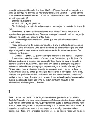 caso já está resolvido, não é, minha filha? — Piscou-lhe o olho, fazendo um 
sinal de cabeça na direção de Florêncio e de Maria Valéria. — Deixe esses 
dois velhos cabeçudos morando sozinhos naquela baiuca. Um dia eles hão de 
se entregar, não é? 
Ergueu-se, dizendo: 
— Está bom. Agora podem ir. 
Florêncio beijou a mão da velha e saiu a manquejar na direção da porta da 
rua. Alice beijou a tia em ambas as faces, mas Maria Valéria limitou-se a 
apertar-lhe a ponta dos dedos. Quando, acompanhadas do pai, as moças já 
estavam no vestíbulo, Bibiana gritou-lhes: 
— Venham logo que anoitecer! Quero que me ajudem a receber os 
convidados. 
Ficou parada junto da mesa, pensando... Ouviu a batida da porta que se 
fechava. Sabia que queria uma coisa mas não se lembrava do que era. Por 
alguns segundos teve uma sensação estonteante de vazio na cabeça. De 
repente, lembrou-se. 
— Lindoia! — gritou. E, quando a negra apareceu, ela pediu: — O jornal. 
A escrava trouxe-lhe o último número de O Democrata, que Bibiana pôs 
debaixo do braço, e depois, em passos lentos, dirigiu-se para a escada e 
começou a subir devagarinho, pensando em como ia arranjar-se quando 
estivesse velha demais para galgar aqueles degraus. Havia três soluções. 
Ficava lá em cima e não descia mais; mudava-se para o andar de baixo e 
nunca mais subia; ou então pediria que dois negros a carregassem no colo, 
sempre que precisasse subir. Mas nenhuma das três soluções prestava! O 
melhor mesmo talvez fosse morrer. Assim ficava estendida dentro do caixão, 
quieta, debaixo da terra; não tinha de subir nenhuma escada e não 
incomodava mais ninguém... Pronto! 
6 
Pouco antes das quatro da tarde, com o charuto preso entre os dentes, 
Toríbio Rezende irrompeu dramaticamente Sobrado adentro, todo metido nas 
suas vestes vermelhas de mouro, pregando um susto à escrava que lhe veio 
abrir a porta. Galgou em dois pulos os degraus do vestíbulo e, arrancando a 
espada, precipitou-se para o andar superior e fez algo que não teria a 
coragem de fazer em condições normais, isto é, se aquele fosse um dia como 
 