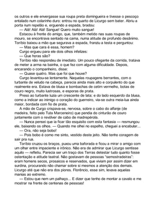 os outros e ele envergasse sua roupa preta domingueira e tivesse o pescoço 
entalado num colarinho duro: entrou no quarto de Licurgo sem bater. Abriu a 
porta num repelão e, erguendo a espada, bradou: 
— Alá! Alá! Alá! Sangue! Quero muito sangue! 
Estacou à frente do amigo, que, também metido nas suas roupas de 
mouro, se encontrava sentado na cama, numa atitude de profundo desânimo. 
Toríbio baixou a mão que segurava a espada, franziu a testa e perguntou: 
— Mas que cara é essa, homem? 
Curgo ergueu para ele dois olhos infelizes: 
— Que horas são? 
Toríbio não respondeu de imediato. Um pouco ofegante da corrida, tratava 
de meter a arma na bainha, o que fez com alguma dificuldade. Depois, 
encarando o companheiro, disse: 
— Quase quatro. Mas que foi que houve? 
Curgo levantou-se lentamente. Naquelas roupagens berrantes, com o 
turbante de veludo na cabeça, parecia ainda mais alto e corpulento do que 
realmente era. Estava de blusa e bombachas de cetim vermelho, botas de 
couro negro, muito lustrosas, e esporas de prata. 
Preso ao turbante luzia um crescente de lata; e do lado esquerdo da blusa, 
como a indicar ao inimigo o coração do guerreiro, via-se outra meia-lua ainda 
maior, bordada com fio de prata. 
A mão de Curgo crispava-se, nervosa, sobre o cabo do alfanje (de 
madeira, feito pelo Tuta Marceneiro) que pendia do cinturão de couro 
juntamente com o revólver de cabo de madrepérola. 
— Nunca pensei que ia ficar tão esquisito com esta fantasia — resmungou 
ele, baixando os olhos. — Quando me olhei no espelho, cheguei a encabular... 
— Ora, não seja bobo! 
— Pois bobo é como me sinto, vestido deste jeito. Não tenho coragem de 
sair pra rua. 
Toríbio cruzou os braços, puxou uma baforada e ficou a mirar o amigo com 
um olhar entre impaciente e irônico. Não era de admirar que Licurgo sentisse 
aquilo — refletiu. Parecia ser um traço dos Terras detestar tudo quanto fosse 
ostentação e atitude teatral. Não gostavam de pessoas “semostradeiras”: 
eram homens secos, prosaicos e reservados, que viviam por assim dizer em 
surdina, procurando não chamar sobre si mesmos a atenção dos demais. 
Licurgo até que não era dos piores. Florêncio, esse sim, levava aquelas 
manias ao extremo. 
— Estou que nem um palhaço... E dizer que tenho de montar a cavalo e me 
mostrar na frente de centenas de pessoas! 
 