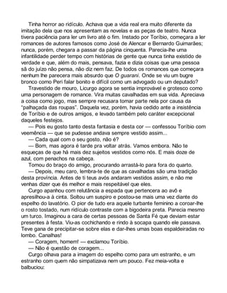 Tinha horror ao ridículo. Achava que a vida real era muito diferente da 
imitação dela que nos apresentam as novelas e as peças de teatro. Nunca 
tivera paciência para ler um livro até o fim. Instado por Toríbio, começara a ler 
romances de autores famosos como José de Alencar e Bernardo Guimarães; 
nunca, porém, chegara a passar da página cinquenta. Parecia-lhe uma 
infantilidade perder tempo com histórias de gente que nunca tinha existido de 
verdade e que, além do mais, pensava, fazia e dizia coisas que uma pessoa 
sã do juízo não pensa, não diz nem faz. De todos os romances que começara 
nenhum lhe parecera mais absurdo que O guarani. Onde se viu um bugre 
bronco como Peri falar bonito e difícil como um advogado ou um deputado? 
Travestido de mouro, Licurgo agora se sentia improvável e grotesco como 
uma personagem de romance. Vira muitas cavalhadas em sua vida. Apreciava 
a coisa como jogo, mas sempre recusara tomar parte nela por causa da 
“palhaçada das roupas”. Daquela vez, porém, havia cedido ante a insistência 
de Toríbio e de outros amigos, e levado também pelo caráter excepcional 
daqueles festejos. 
— Pois eu gosto tanto desta fantasia e desta cor — confessou Toríbio com 
veemência — que se pudesse andava sempre vestido assim... 
— Cada qual com o seu gosto, não é? 
— Bom, mas agora é tarde pra voltar atrás. Vamos embora. Não te 
esqueças de que há mais dez sujeitos vestidos como nós. E mais doze de 
azul, com penachos na cabeça. 
Tomou do braço do amigo, procurando arrastá-lo para fora do quarto. 
— Depois, meu caro, lembra-te de que as cavalhadas são uma tradição 
desta província. Antes de ti teus avós andaram vestidos assim, e não me 
venhas dizer que és melhor e mais respeitável que eles. 
Curgo apanhou com relutância a espada que pertencera ao avô e 
apresilhou-a à cinta. Soltou um suspiro e postou-se mais uma vez diante do 
espelho do lavatório. O pior de tudo era aquele turbante feminino a coroar-lhe 
o rosto tostado, num ridículo contraste com a bigodeira preta. Parecia mesmo 
um turco. Imaginou a cara de certas pessoas de Santa Fé que deviam estar 
presentes à festa. Viu-as cochichando e rindo à socapa quando ele passava. 
Teve gana de precipitar-se sobre elas e dar-lhes umas boas espaldeiradas no 
lombo. Canalhas! 
— Coragem, homem! — exclamou Toríbio. 
— Não é questão de coragem... 
Curgo olhava para a imagem do espelho como para um estranho, e um 
estranho com quem não simpatizava nem um pouco. Fez meia-volta e 
balbuciou: 
 