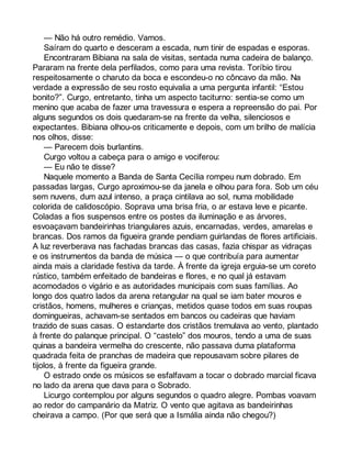 — Não há outro remédio. Vamos. 
Saíram do quarto e desceram a escada, num tinir de espadas e esporas. 
Encontraram Bibiana na sala de visitas, sentada numa cadeira de balanço. 
Pararam na frente dela perfilados, como para uma revista. Toríbio tirou 
respeitosamente o charuto da boca e escondeu-o no côncavo da mão. Na 
verdade a expressão de seu rosto equivalia a uma pergunta infantil: “Estou 
bonito?”. Curgo, entretanto, tinha um aspecto taciturno: sentia-se como um 
menino que acaba de fazer uma travessura e espera a repreensão do pai. Por 
alguns segundos os dois quedaram-se na frente da velha, silenciosos e 
expectantes. Bibiana olhou-os criticamente e depois, com um brilho de malícia 
nos olhos, disse: 
— Parecem dois burlantins. 
Curgo voltou a cabeça para o amigo e vociferou: 
— Eu não te disse? 
Naquele momento a Banda de Santa Cecília rompeu num dobrado. Em 
passadas largas, Curgo aproximou-se da janela e olhou para fora. Sob um céu 
sem nuvens, dum azul intenso, a praça cintilava ao sol, numa mobilidade 
colorida de calidoscópio. Soprava uma brisa fria, o ar estava leve e picante. 
Coladas a fios suspensos entre os postes da iluminação e as árvores, 
esvoaçavam bandeirinhas triangulares azuis, encarnadas, verdes, amarelas e 
brancas. Dos ramos da figueira grande pendiam guirlandas de flores artificiais. 
A luz reverberava nas fachadas brancas das casas, fazia chispar as vidraças 
e os instrumentos da banda de música — o que contribuía para aumentar 
ainda mais a claridade festiva da tarde. À frente da igreja erguia-se um coreto 
rústico, também enfeitado de bandeiras e flores, e no qual já estavam 
acomodados o vigário e as autoridades municipais com suas famílias. Ao 
longo dos quatro lados da arena retangular na qual se iam bater mouros e 
cristãos, homens, mulheres e crianças, metidos quase todos em suas roupas 
domingueiras, achavam-se sentados em bancos ou cadeiras que haviam 
trazido de suas casas. O estandarte dos cristãos tremulava ao vento, plantado 
à frente do palanque principal. O “castelo” dos mouros, tendo a uma de suas 
quinas a bandeira vermelha do crescente, não passava duma plataforma 
quadrada feita de pranchas de madeira que repousavam sobre pilares de 
tijolos, à frente da figueira grande. 
O estrado onde os músicos se esfalfavam a tocar o dobrado marcial ficava 
no lado da arena que dava para o Sobrado. 
Licurgo contemplou por alguns segundos o quadro alegre. Pombas voavam 
ao redor do campanário da Matriz. O vento que agitava as bandeirinhas 
cheirava a campo. (Por que será que a Ismália ainda não chegou?) 
 