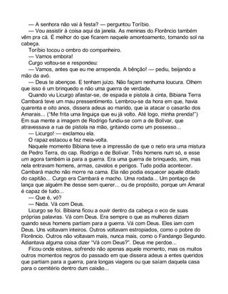 — A senhora não vai à festa? — perguntou Toríbio. 
— Vou assistir à coisa aqui da janela. As meninas do Florêncio também 
vêm pra cá. É melhor do que ficarem naquele amontoamento, tomando sol na 
cabeça. 
Toríbio tocou o ombro do companheiro. 
— Vamos embora! 
Curgo voltou-se e respondeu: 
— Vamos, antes que eu me arrependa. A bênção! — pediu, beijando a 
mão da avó. 
— Deus te abençoe. E tenham juízo. Não façam nenhuma loucura. Olhem 
que isso é um brinquedo e não uma guerra de verdade. 
Quando viu Licurgo afastar-se, de espada e pistola à cinta, Bibiana Terra 
Cambará teve um mau pressentimento. Lembrou-se da hora em que, havia 
quarenta e oito anos, dissera adeus ao marido, que ia atacar o casarão dos 
Amarais... (“Me frita uma linguiça que eu já volto. Até logo, minha prenda!”) 
Em sua mente a imagem de Rodrigo fundiu-se com a de Bolívar, que 
atravessava a rua de pistola na mão, gritando como um possesso... 
— Licurgo! — exclamou ela. 
O rapaz estacou e fez meia-volta. 
Naquele momento Bibiana teve a impressão de que o neto era uma mistura 
de Pedro Terra, do cap. Rodrigo e de Bolívar. Três homens num só, e esse 
um agora também ia para a guerra. Era uma guerra de brinquedo, sim, mas 
nela entravam homens, armas, cavalos e perigos. Tudo podia acontecer. 
Cambará macho não morre na cama. Ela não podia esquecer aquele ditado 
do capitão... Curgo era Cambará e macho. Uma rodada... Um pontaço de 
lança que alguém lhe desse sem querer... ou de propósito, porque um Amaral 
é capaz de tudo... 
— Que é, vó? 
— Nada. Vá com Deus. 
Licurgo se foi. Bibiana ficou a ouvir dentro da cabeça o eco de suas 
próprias palavras. Vá com Deus. Era sempre o que as mulheres diziam 
quando seus homens partiam para a guerra. Vá com Deus. Eles iam com 
Deus. Uns voltavam inteiros. Outros voltavam estropiados, como o pobre do 
Florêncio. Outros não voltavam mais, nunca mais, como o Fandango Segundo. 
Adiantava alguma coisa dizer “Vá com Deus?”. Deus me perdoe... 
Ficou onde estava, sofrendo não apenas aquele momento, mas os muitos 
outros momentos negros do passado em que dissera adeus a entes queridos 
que partiam para a guerra, para longas viagens ou que saíam daquela casa 
para o cemitério dentro dum caixão... 
 