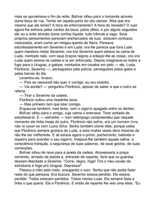 mais se aproximava o fim da noite. Bolívar olhou para o horizonte através 
duma boca de rua. Temia ver aquela parte do céu clarear. Mas que era 
mesmo que ele temia? A hora do enforcamento? A hora do noivado? O suor 
agora lhe entrava pelos cantos da boca, pelos olhos, e por alguns segundos 
ele viu a noite através duma cortina líquida: tudo trêmulo e vago. Seus 
próprios pensamentos pareciam encharcados de suor, estavam confusos, 
misturados, eram como um mingau quente de febre. Pensava 
estonteadamente em Severino e em Luzia: ora lhe parecia que fora Luzia 
quem mandara matar Severino; ora era Severino quem estava na cama de 
Luzia, montado nela, com seus braços negros a enlaçar-lhe as coxas; ora era 
Luzia quem estava na cadeia e ia ser enforcada. Depois imaginava-os todos a 
fugir para o Uruguai, a galope, montados em cavalos em pelo — ele, Luzia, 
Florêncio, Severino —, perseguidos pela polícia, perseguidos pelos galos e 
pelas barras do dia. 
Levantou-se, brusco. 
— Pois se vassuncê não quer ir comigo, eu vou sozinho. 
— Vai aonde? — perguntou Florêncio, apesar de saber a que o outro se 
referia. 
— Tirar o Severino da cadeia. 
Florêncio soltou uma risadinha seca. 
— Mas primeiro tem que lutar comigo. 
Ergueu-se também, mas lento, com o cigarro apagado entre os dentes. 
Bolívar olhou para o amigo, cuja calma o enervava. Teve vontade de 
esbofeteá-lo. E — estranho — num relâmpago compreendeu que naquele 
momento ele tinha inveja do outro. Florêncio não sofria, era um homem livre, 
não ia casar-se com Luzia Silva. Sentiu também ciúme dele, porque sabia 
que Florêncio sempre gostara de Luzia, e esta muitas vezes dera mostras de 
não lhe ser indiferente. E ali estava agora o primo, pachorrento, batendo o 
isqueiro para acender o seu cigarro. Invejava-lhe também aquela calma, a 
consciência tranquila, a segurança de suas palavras, de seus gestos, de suas 
convicções. 
Bolívar olhou de novo para a janela da cadeia. Atravessaria a praça 
correndo, armado de pistola e, entrando de repente, faria que os guardas 
dessem liberdade a Severino. “Corre, negro, foge! Tira o meu cavalo da 
estrebaria e foge pro Uruguai. Depressa!” 
Passou a mão pelo rosto, enxugando o suor. Sentiu que não podia fazer 
nada do que pensava. Era loucura. Severino estava perdido. Ele estava 
perdido. Todos estavam perdidos. Todos menos Luzia. Ela sempre fazia e 
tinha o que queria. Ela e Florêncio. E então de repente lhe veio uma ideia. “Eu 
 