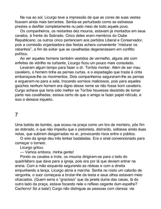 Na rua ao sol, Licurgo teve a impressão de que as cores de suas vestes 
ficavam ainda mais berrantes. Sentia-se perturbado como se estivesse 
prestes a desfilar completamente nu pelo meio de todo aquele povo. 
Os companheiros, os restantes dez mouros, estavam já montados em seus 
cavalos, à frente do Sobrado. Cinco deles eram membros do Clube 
Republicano; os outros cinco pertenciam aos partidos Liberal e Conservador, 
pois a comissão organizadora das festas achara conveniente “misturar os 
rebanhos”, a fim de evitar que as cavalhadas degenerassem em conflito 
político. 
Ao ver aqueles homens também vestidos de vermelho, alguns até com 
enfeites de vidrilho no turbante, Licurgo ficou um pouco mais consolado. 
Levaram algum tempo para fazer o dr. Toríbio montar. Além de ser mau 
cavaleiro, o homem tinha as pernas curtas, e o espadagão que trazia à cinta 
embaraçava-lhe os movimentos. Dois companheiros seguraram-lhe as pernas 
e ergueram-no para a sela, trocando sorrisos maliciosos, pois para aqueles 
gaúchos nenhum homem era digno desse nome se não fosse bom cavaleiro. 
Curgo achava que teria sido melhor se Toríbio houvesse desistido de tomar 
parte nas cavalhadas; estava certo de que o amigo ia fazer papel ridículo, e 
isso o deixava inquieto. 
7 
Uma batida de bombo, que ecoou na praça como um tiro de morteiro, pôs fim 
ao dobrado, o que não impediu que o pistonista, distraído, soltasse ainda duas 
notas, que subiram desgarradas no ar, provocando risos entre o público. 
O sino da igreja deu três lentas badaladas. Era o sinal convencionado para 
começar o torneio. 
Licurgo gritou: 
— Vamos embora, minha gente! 
Pondo os cavalos a trote, os mouros dirigiram-se para o lado do 
quadrilátero que dava para a igreja, pois era por lá que deviam entrar na 
arena. Com a mão esquerda segurando as rédeas e com a direita 
empunhando a lança, Licurgo abria a marcha. Sentia no rosto um calorão de 
vergonha, o suor começava a brotar-lhe da testa e seus olhos estavam meio 
ofuscados. (Quem seria o “gracioso” que da janela duma das casas, lá do 
outro lado da praça, estava focando nele o reflexo cegante dum espelho? 
Cachorro! Só a bala!) Curgo não distinguia as pessoas com clareza: via 
 
