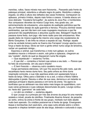 manchas, vultos, faces móveis mas sem fisionomia... Passando pela frente do 
palanque principal, vislumbrou a silhueta negra do padre. Mantinha a cabeça 
erguida, os olhos à altura dos telhados das casas fronteiras. Começaram os 
aplausos, primeiro tímidos, depois mais fortes e coesos. A banda atacou um 
novo dobrado: “Cavalaria farroupilha”, da autoria do Joca Paz, o trombonista. 
Aos compassos vibrantes da música Curgo teve, mau grado seu, um 
estremecimento de entusiasmo, uma espécie de exaltação patriótica que lhe 
deu um frenético desejo de ação guerreira e heroica. Procurou dominar esses 
sentimentos, que iam tão bem com suas roupagens mouriscas e que lhe 
pareceram tão espalhafatosos e absurdos quanto elas. Bobagem! Aquilo não 
passava duma festa, dum jogo: não havia razão para tais entusiasmos. Mas 
aquele diabo de música sugeria-lhe mesmo uma carga dos cavalarianos de 
Bento Gonçalves. E ele tinha na cintura a espada do cap. Rodrigo: aquela 
arma na verdade tomara parte na Guerra dos Farrapos! Licurgo apertou com 
força a haste da lança. Devia ser bom a gente entrar numa carga de lanceiros, 
rachar um quadrado inimigo... 
Esporeou o animal, que transformou o trote num galope; os outros 
cavaleiros mouros o imitaram e assim, sob gritos e aplausos, chegaram ao 
seu “castelo”, diante do qual se dispuseram numa fila singela. 
— Que espetáculo! — exclamou Toríbio. 
— E que dia! — comentou o homem que estava a seu lado. — Parece que 
foi feito de encomenda. Um céu azul e limpito! 
— E bem frescote — observou outro cavaleiro mouro. 
Curgo permanecia silencioso. Um suor frio escorria-lhe pelo rosto, que ele 
escanhoara havia menos duma hora. Seu peito arfava ao ritmo duma 
respiração comovida, e sua mão apertava ainda com apaixonada força a 
haste da lança. Olhou para o Sobrado e viu a avó, a noiva e Maria Valéria 
debruçadas à janela. Desviou o olhar de sua casa, demorou-o um instante no 
palanque principal e depois passeou-o em torno da arena. Via agora os 
bonifrates que se alinhavam nos dois lados mais longos do quadrilátero, com 
suas caras grotescas e suas cabeças descomunais de pano. Licurgo contou-os: 
havia dez “guerreiros” de cada lado. 
— Lá vêm os cristãos! — exclamou alguém. 
O que Licurgo viu a princípio por trás das árvores da praça foi uma mancha 
azulada e móvel, picada de rebrilhos. Finalmente Alvarino Amaral, de penacho 
ao vento, entrou na arena à frente de seu grupo, montado num belo alazão 
muito bem aperado. Os cristãos postaram-se à frente da igreja. Envergavam 
blusas e bombachas dum azul-claro, uma capa curta atirada sobre o ombro 
esquerdo e chapéus também azuis de aba larga, dobrada e costurada à copa, 
 