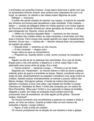 e encimados por penachos brancos. Curgo agora observava o garbo com que 
se apresentava Alvarino Amaral: seus arreios eram chapeados de ouro e no 
buçal, no cabresto, no rabicho e nas rédeas luziam filigranas de prata. 
Palhaço! — murmurou. 
O patife não perdia ocasião de ostentar sua riqueza. A prataria do casarão 
dos Amarais era famosa pela abundância e pela variedade. Prata roubada — 
diziam —, produto de pilhagens feitas em muitas guerras e em muitos lugares 
da Província e da Banda Oriental por várias gerações de Amarais, a começar 
pelo famigerado cel. Ricardo, tronco da família. 
— Olhem só a faceirice daqueles fletes — exclamou um dos mouros. 
Os cavalos dos cristãos tinham as colas trançadas e amarradas com fitas 
azuis e brancas. Para Licurgo todo aquele aparato era vaga e repulsivamente 
feminino. Só por isso — concluiu ele — Alvarino merecia levar uns pranchaços 
de espada nas paletas. 
— Moçada linda! — exclamou um dos mouros. 
— E bem montada! — elogiou outro. 
Curgo voltou-se para os companheiros: 
— Preparem-se. Quando derem o sinal, vamos começar as evoluções de 
picaria. 
Alguém se pôs de pé no palanque das autoridades. Era o juiz de direito. 
Ergueu para o céu uma pistola, e disparou-a: a arma cuspiu fogo e seu 
estampido seco ecoou atrás da igreja. Era o sinal. 
— Vamos embora! — exclamou Licurgo. — Primeiro a um de fundo. 
Seguindo seu “mantenedor”, os mouros fizeram a volta da arena a galope, 
soltando gritos de guerra e brandindo as lanças. Depois, prendendo estas ao 
arção da sela, desembainharam as espadas e simularam uma carga contra os 
cristãos, fazendo estacar dramaticamente os animais a poucos metros das 
fileiras inimigas. Estrugiram palmas. A banda de música interrompeu o 
dobrado e começou a tocar uma valsa, cuja melodia era familiar a Licurgo. 
Chamava-se “Saudades do Reno” e tinha sido composta por um colono de 
Nova Pomerânia. Olhou para Toríbio e viu-o agarrado à cabeça do lombilho, 
ofegante e suado. Em todas as evoluções ficara sempre para trás, 
provocando risos da assistência, de onde alguém já lhe gritara: “Socando 
canjica, miserável!”. 
Os mouros formaram uma circunferência e puseram os cavalos a andar a 
passo, ao ritmo da música. Quando já tinham feito um bom número de 
evoluções e figuras, Licurgo ordenou: 
— Agora, a toda a brida pro castelo! 
Os mouros precipitaram-se na direção de sua bandeira a todo o galope, 
 