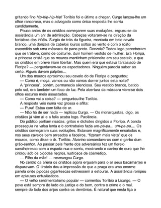 gritando fino hip-hip-hip-hip! Toríbio foi o último a chegar. Curgo lançou-lhe um 
olhar rancoroso, mas o advogado como única resposta lhe sorriu 
candidamente. 
Pouco antes de os cristãos começarem suas evoluções, ergueu-se da 
assistência um ah! de admiração. Cabeças voltaram-se na direção da 
fortaleza dos infiéis. Surgia de trás da figueira, montada em belo cavalo 
branco, uma donzela de cabelos louros soltos ao vento e com o rosto 
escondido sob uma máscara de pano preto. Donzela? Todos logo perceberam 
que se tratava, como de costume, dum homem vestido de mulher. Era Floripa, 
a princesa cristã que os mouros mantinham prisioneira em seu castelo, e que 
os cristãos em breve iriam libertar. Mas quem era que estava fantasiado de 
Floripa? — perguntavam-se os espectadores. Ninguém parecia saber ao 
certo. Alguns davam palpites... 
Um dos mouros aproximou seu cavalo do de Floripa e perguntou: 
— Como é, moça, vamos ou não vamos dormir juntos esta noite? 
A “princesa”, porém, permanecia silenciosa. Seu vestido branco, batido 
pelo sol, era também um foco de luz. Pela abertura da máscara viam-se dois 
olhos escuros meio assustados. 
— Como vai a coisa? — perguntou-lhe Toríbio. 
A resposta veio numa voz grossa e aflita: 
— Puxa! Estou com falta de ar. 
— Não há de ser nada — replicou Curgo. — Os monarquistas, digo, os 
cristãos já vêm aí e a folia acaba logo. Paciência. 
Do público partiam risadas, gritos e dichotes dirigidos a Floripa. A banda 
prosseguia na valsa lenta e o contrabaixo fazia um-pa-pa... um-pa-pa.... Os 
cristãos começaram suas evoluções. Estavam magnificamente ensaiados e, 
nos seus cavalos bem arreados e faceiros, “fizeram mais vista” que os 
mouros, como disse o dr. Toríbio. Alvarino comandava-os com o garbo dum 
grão-senhor. Ao passar pela frente dos adversários fez um floreio 
cavalheiresco com a espada nua e sorriu, mostrando o canino de ouro que lhe 
cintilou sob os bigodes negros, lustrosos de cosmético. 
— Filho da mãe! — resmungou Curgo. 
No centro da arena os cristãos agora erguiam para o ar seus bacamartes e 
disparavam. O tiroteio deu a impressão de que a praça era uma enorme 
panela onde pipocas gigantescas estivessem a estourar. A assistência rompeu 
em aplausos entusiásticos. 
— O velho sentimentalismo popular — comentou Toríbio a Licurgo. — O 
povo está sempre do lado da justiça e do bem, contra o crime e o mal, 
sempre do lado dos anjos contra os demônios. É natural que nesta liça o 
 