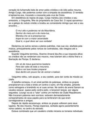 coração da turbamulta bata de amor pelos cristãos e de ódio pelos mouros. 
Amigo Curgo, não podemos contar com a simpatia da assistência. O remédio 
é batizarmo-nos, trocando o crescente pela cruz de Cristo. 
Em obediência às regras do jogo, Curgo mandou aos cristãos o seu 
emissário, o Veiguinha, filho do proprietário da Casa Sol. O rapaz aproximou-se 
a galope do reduto cristão e bradou ao comandante inimigo que veio a seu 
encontro… 
O mui alto e poderoso rei da Mauritânia, 
Senhor do meio-sol e da meia-lua, 
Mandou-me cá à presença tua 
Impor-te com a maior severidade 
Qual é, e qual deve ser sua vontade! 
Declamou os outros versos a plenos pulmões, mas sua voz, abafada pela 
música, principalmente pelos roncos do contrabaixo, não chegava até a 
assistência. 
Quando Veiguinha terminou, Alvarino Amaral deu-lhe a sua resposta altiva: 
os cristãos não se renderiam aos mouros, mas lutariam até a vitória final e a 
libertação de Floripa. E declarou: 
Um só de meus guerreiros bastaria 
Para dar cabo de toda a mouraria. 
Volta e vai tuas hostes preparar 
Que dentro em pouco hei de vencer e batizar. 
Veiguinha voltou, sob apupos, a seu castelo, para dar conta da missão ao 
chefe. 
A batalha começou. A um sinal partido do palanque, ambos os grupos 
precipitaram-se a toda a brida um contra o outro, em fila simples, gritando 
como selvagens e brandindo no ar suas armas. No centro da arena fizeram os 
cavalos estacar, quase peito contra peito, e terçaram lanças, por alguns 
segundos. Licurgo viu-se a “lutar” contra um membro do Clube Republicano. 
Não trocaram palavras nem sorrisos: estavam demasiadamente 
compenetrados de seus papéis para se lembrarem de que eram 
correligionários e amigos. 
Depois de rápida escaramuça, ambos os grupos voltaram para seus 
lugares. No dos mouros, Floripa esperava, sentada agora pacientemente 
numa cadeira, no centro do estrado. 
Estava combinado que um cavaleiro cristão iniciaria os torneios individuais. 
 