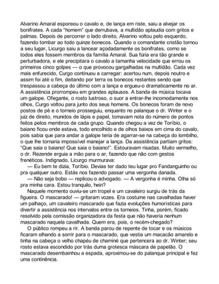 Alvarino Amaral esporeou o cavalo e, de lança em riste, saiu a alvejar os 
bonifrates. A cada “homem” que derrubava, a multidão aplaudia com gritos e 
palmas. Depois de percorrer o lado direito, Alvarino voltou pelo esquerdo, 
fazendo tombar ao todo quinze bonecos. Quando o comandante cristão tornou 
a seu lugar, Licurgo saiu a lancear açodadamente os bonifrates, como se 
todos eles fossem membros da família Amaral. Sua fúria era tão grande e 
perturbadora, e ele precipitara o cavalo a tamanha velocidade que errou os 
primeiros cinco golpes — o que provocou gargalhadas na multidão. Cada vez 
mais enfurecido, Curgo continuou a carregar: acertou num, depois noutro e 
assim foi até o fim, deitando por terra os bonecos restantes sendo que 
trespassou a cabeça do último com a lança e ergueu-o dramaticamente no ar. 
A assistência prorrompeu em grandes aplausos. A banda de música tocava 
um galope. Ofegante, o rosto lustroso, o suor a entrar-lhe incomodamente nos 
olhos, Curgo voltou para junto dos seus homens. Os bonecos foram de novo 
postos de pé e o torneio prosseguiu, enquanto no palanque o dr. Winter e o 
juiz de direito, munidos de lápis e papel, tomavam nota do número de pontos 
feitos pelos membros de cada grupo. Quando chegou a vez de Toríbio, o 
baiano ficou onde estava, todo encolhido e de olhos baixos em cima do cavalo, 
pois sabia que para andar a galope teria de agarrar-se na cabeça do lombilho, 
o que lhe tornaria impossível manejar a lança. Da assistência partiam gritos: 
“Que saia o baiano! Que saia o baiano!”. Estouravam risadas. Muito vermelho, 
o dr. Rezende erguia a mão para o ar, fazendo que não com gestos 
frenéticos. Indignado, Licurgo murmurava: 
— Eu bem te dizia, Toríbio. Devias ter dado teu lugar pro Fandanguinho ou 
pra qualquer outro. Estás nos fazendo passar uma vergonha danada. 
— Não seja bobo — replicou o advogado. — A vergonha é minha. Olha só 
pra minha cara. Estou tranquilo, hein? 
Naquele momento ouviu-se um tropel e um cavaleiro surgiu de trás da 
figueira. O mascarado! — gritaram vozes. Era costume nas cavalhadas haver 
um palhaço, um cavaleiro mascarado que fazia evoluções humorísticas para 
divertir a assistência nos intervalos entre os torneios. Tinha, porém, ficado 
resolvido pela comissão organizadora da festa que não haveria nenhum 
mascarado naquela cavalhada. Quem era, pois, o recém-chegado? 
O público rompeu a rir. A banda parou de repente de tocar e os músicos 
ficaram olhando a sorrir para o mascarado, que vestia um macacão amarelo e 
tinha na cabeça o velho chapéu de chaminé que pertencera ao dr. Winter; seu 
rosto estava escondido por trás duma grotesca máscara de papelão. O 
mascarado desembainhou a espada, aproximou-se do palanque principal e fez 
uma continência. 
 