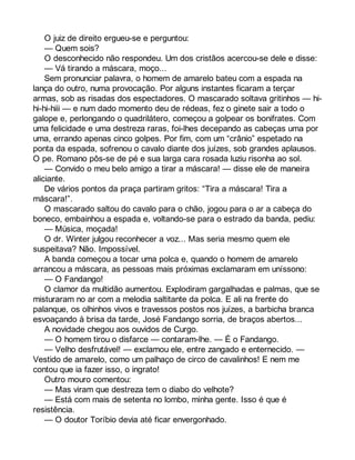 O juiz de direito ergueu-se e perguntou: 
— Quem sois? 
O desconhecido não respondeu. Um dos cristãos acercou-se dele e disse: 
— Vá tirando a máscara, moço... 
Sem pronunciar palavra, o homem de amarelo bateu com a espada na 
lança do outro, numa provocação. Por alguns instantes ficaram a terçar 
armas, sob as risadas dos espectadores. O mascarado soltava gritinhos — hi-hi- 
hi-hiii — e num dado momento deu de rédeas, fez o ginete sair a todo o 
galope e, perlongando o quadrilátero, começou a golpear os bonifrates. Com 
uma felicidade e uma destreza raras, foi-lhes decepando as cabeças uma por 
uma, errando apenas cinco golpes. Por fim, com um “crânio” espetado na 
ponta da espada, sofrenou o cavalo diante dos juízes, sob grandes aplausos. 
O pe. Romano pôs-se de pé e sua larga cara rosada luziu risonha ao sol. 
— Convido o meu belo amigo a tirar a máscara! — disse ele de maneira 
aliciante. 
De vários pontos da praça partiram gritos: “Tira a máscara! Tira a 
máscara!”. 
O mascarado saltou do cavalo para o chão, jogou para o ar a cabeça do 
boneco, embainhou a espada e, voltando-se para o estrado da banda, pediu: 
— Música, moçada! 
O dr. Winter julgou reconhecer a voz... Mas seria mesmo quem ele 
suspeitava? Não. Impossível. 
A banda começou a tocar uma polca e, quando o homem de amarelo 
arrancou a máscara, as pessoas mais próximas exclamaram em uníssono: 
— O Fandango! 
O clamor da multidão aumentou. Explodiram gargalhadas e palmas, que se 
misturaram no ar com a melodia saltitante da polca. E ali na frente do 
palanque, os olhinhos vivos e travessos postos nos juízes, a barbicha branca 
esvoaçando à brisa da tarde, José Fandango sorria, de braços abertos... 
A novidade chegou aos ouvidos de Curgo. 
— O homem tirou o disfarce — contaram-lhe. — É o Fandango. 
— Velho desfrutável! — exclamou ele, entre zangado e enternecido. — 
Vestido de amarelo, como um palhaço de circo de cavalinhos! E nem me 
contou que ia fazer isso, o ingrato! 
Outro mouro comentou: 
— Mas viram que destreza tem o diabo do velhote? 
— Está com mais de setenta no lombo, minha gente. Isso é que é 
resistência. 
— O doutor Toríbio devia até ficar envergonhado. 
 