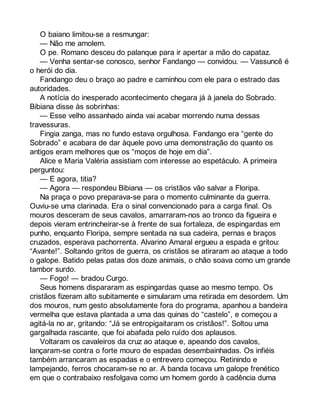 O baiano limitou-se a resmungar: 
— Não me amolem. 
O pe. Romano desceu do palanque para ir apertar a mão do capataz. 
— Venha sentar-se conosco, senhor Fandango — convidou. — Vassuncê é 
o herói do dia. 
Fandango deu o braço ao padre e caminhou com ele para o estrado das 
autoridades. 
A notícia do inesperado acontecimento chegara já à janela do Sobrado. 
Bibiana disse às sobrinhas: 
— Esse velho assanhado ainda vai acabar morrendo numa dessas 
travessuras. 
Fingia zanga, mas no fundo estava orgulhosa. Fandango era “gente do 
Sobrado” e acabara de dar àquele povo uma demonstração do quanto os 
antigos eram melhores que os “moços de hoje em dia”. 
Alice e Maria Valéria assistiam com interesse ao espetáculo. A primeira 
perguntou: 
— E agora, titia? 
— Agora — respondeu Bibiana — os cristãos vão salvar a Floripa. 
Na praça o povo preparava-se para o momento culminante da guerra. 
Ouviu-se uma clarinada. Era o sinal convencionado para a carga final. Os 
mouros desceram de seus cavalos, amarraram-nos ao tronco da figueira e 
depois vieram entrincheirar-se à frente de sua fortaleza, de espingardas em 
punho, enquanto Floripa, sempre sentada na sua cadeira, pernas e braços 
cruzados, esperava pachorrenta. Alvarino Amaral ergueu a espada e gritou: 
“Avante!”. Soltando gritos de guerra, os cristãos se atiraram ao ataque a todo 
o galope. Batido pelas patas dos doze animais, o chão soava como um grande 
tambor surdo. 
— Fogo! — bradou Curgo. 
Seus homens dispararam as espingardas quase ao mesmo tempo. Os 
cristãos fizeram alto subitamente e simularam uma retirada em desordem. Um 
dos mouros, num gesto absolutamente fora do programa, apanhou a bandeira 
vermelha que estava plantada a uma das quinas do “castelo”, e começou a 
agitá-la no ar, gritando: “Já se entropigaitaram os cristãos!”. Soltou uma 
gargalhada rascante, que foi abafada pelo ruído dos aplausos. 
Voltaram os cavaleiros da cruz ao ataque e, apeando dos cavalos, 
lançaram-se contra o forte mouro de espadas desembainhadas. Os infiéis 
também arrancaram as espadas e o entrevero começou. Retinindo e 
lampejando, ferros chocaram-se no ar. A banda tocava um galope frenético 
em que o contrabaixo resfolgava como um homem gordo à cadência duma 
 