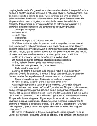 respiração de susto. Os guerreiros vociferavam blasfêmias. Licurgo defrontou-se 
com o coletor estadual, mas com o rabo dos olhos viu Alvarino Amaral, que 
sorria mostrando o canino de ouro. (Que cara boa pra uma bofetada!) A 
princípio mouros e cristãos terçaram armas, cada grupo formado numa fila 
simples mais ou menos regular, mas depois de meio minuto de luta a 
formação foi quebrada, os mouros saltaram do estrado para o chão e o 
entrevero então foi completo. Os contendores trocavam gravatas: 
— Olha que te degolo! 
— Lá vai ferro! 
— Já te capo! 
— Te defende! 
— Toma esta que a tia Chica te mandou! 
O público, exaltado, aplaudia sempre. Muitos daqueles homens que ali 
estavam sentados tinham tomado parte em revoluções e guerras. Quando 
sentiam cheiro de pólvora ou ouviam o tinir de arma branca, ficavam excitados. 
Um velho magro, que se achava acocorado nas proximidades do forte mouro, 
picando fumo com sua faca de cabo de osso, gritou para os vizinhos: 
— Como é, moçada, vamos também entrar no barulho? 
Um homem de barba cerrada e chapéu de palha exclamou: 
— Sai, velhote! Tu nem pode mais com as calças... 
O velho voltou-se para ele, fulo, e vociferou: 
— Eu te mostro, cachorro! 
E atirou-se contra o outro de faca em riste. “Que é isso, seu Pires?”, 
gritaram. O velho foi agarrado e levado à força para seu lugar, enquanto o 
homem de chapéu de palha desculpava-se, com um sorriso amarelo: 
— Estou brincando, amigo. Então não se pode nem caçoar? 
O velho ofegava, lançando para o outro um olhar torvo. 
As atenções tornaram a voltar-se para o torneio. Um cristão naquele 
momento saltava para dentro do “castelo”, arrebatava Floripa, montava no seu 
corcel, içava a princesa para a garupa e saía a galopar na direção de seu 
reduto, sob aplausos gerais. Floripa fora libertada! Mas agora o público queria 
ver a cara da “princesa”. “Tira a máscara!”, gritavam. O cavaleiro que salvara 
Floripa fê-la descer do ginete. Alguns espectadores não se contiveram: 
invadiram a arena e ali mesmo, abaixo de gritos e risadas, arrancaram-lhe 
primeiro a máscara e depois as roupas. “É o Liroca!”, exclamaram. “O Liroca!” 
“Me larguem!”, gritava José Lírio, quase chorando de raiva. “Me larguem, 
miseráveis!” 
Os outros continuavam a despi-lo sem piedade, e iam agitando no ar as 
vestes da “donzela”, enquanto Liroca se debatia, todo confuso, em mangas de 
 