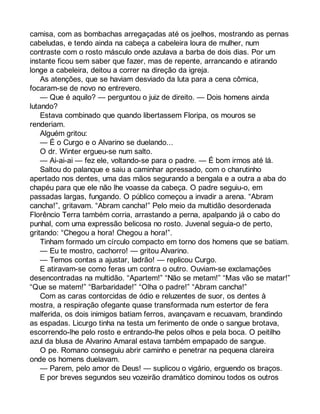 camisa, com as bombachas arregaçadas até os joelhos, mostrando as pernas 
cabeludas, e tendo ainda na cabeça a cabeleira loura de mulher, num 
contraste com o rosto másculo onde azulava a barba de dois dias. Por um 
instante ficou sem saber que fazer, mas de repente, arrancando e atirando 
longe a cabeleira, deitou a correr na direção da igreja. 
As atenções, que se haviam desviado da luta para a cena cômica, 
focaram-se de novo no entrevero. 
— Que é aquilo? — perguntou o juiz de direito. — Dois homens ainda 
lutando? 
Estava combinado que quando libertassem Floripa, os mouros se 
renderiam. 
Alguém gritou: 
— É o Curgo e o Alvarino se duelando... 
O dr. Winter ergueu-se num salto. 
— Ai-ai-ai — fez ele, voltando-se para o padre. — É bom irmos até lá. 
Saltou do palanque e saiu a caminhar apressado, com o charutinho 
apertado nos dentes, uma das mãos segurando a bengala e a outra a aba do 
chapéu para que ele não lhe voasse da cabeça. O padre seguiu-o, em 
passadas largas, fungando. O público começou a invadir a arena. “Abram 
cancha!”, gritavam. “Abram cancha!” Pelo meio da multidão desordenada 
Florêncio Terra também corria, arrastando a perna, apalpando já o cabo do 
punhal, com uma expressão belicosa no rosto. Juvenal seguia-o de perto, 
gritando: “Chegou a hora! Chegou a hora!”. 
Tinham formado um círculo compacto em torno dos homens que se batiam. 
— Eu te mostro, cachorro! — gritou Alvarino. 
— Temos contas a ajustar, ladrão! — replicou Curgo. 
E atiravam-se como feras um contra o outro. Ouviam-se exclamações 
desencontradas na multidão. “Apartem!” “Não se metam!” “Mas vão se matar!” 
“Que se matem!” “Barbaridade!” “Olha o padre!” “Abram cancha!” 
Com as caras contorcidas de ódio e reluzentes de suor, os dentes à 
mostra, a respiração ofegante quase transformada num estertor de fera 
malferida, os dois inimigos batiam ferros, avançavam e recuavam, brandindo 
as espadas. Licurgo tinha na testa um ferimento de onde o sangue brotava, 
escorrendo-lhe pelo rosto e entrando-lhe pelos olhos e pela boca. O peitilho 
azul da blusa de Alvarino Amaral estava também empapado de sangue. 
O pe. Romano conseguiu abrir caminho e penetrar na pequena clareira 
onde os homens duelavam. 
— Parem, pelo amor de Deus! — suplicou o vigário, erguendo os braços. 
E por breves segundos seu vozeirão dramático dominou todos os outros 
 