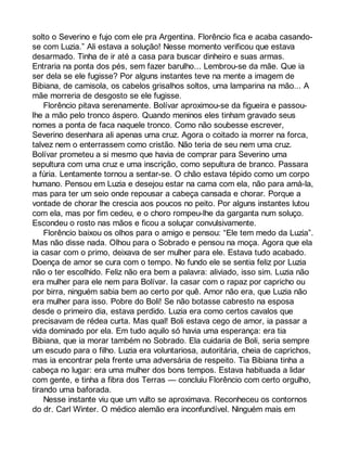 solto o Severino e fujo com ele pra Argentina. Florêncio fica e acaba casando-se 
com Luzia.” Ali estava a solução! Nesse momento verificou que estava 
desarmado. Tinha de ir até a casa para buscar dinheiro e suas armas. 
Entraria na ponta dos pés, sem fazer barulho... Lembrou-se da mãe. Que ia 
ser dela se ele fugisse? Por alguns instantes teve na mente a imagem de 
Bibiana, de camisola, os cabelos grisalhos soltos, uma lamparina na mão... A 
mãe morreria de desgosto se ele fugisse. 
Florêncio pitava serenamente. Bolívar aproximou-se da figueira e passou-lhe 
a mão pelo tronco áspero. Quando meninos eles tinham gravado seus 
nomes a ponta de faca naquele tronco. Como não soubesse escrever, 
Severino desenhara ali apenas uma cruz. Agora o coitado ia morrer na forca, 
talvez nem o enterrassem como cristão. Não teria de seu nem uma cruz. 
Bolívar prometeu a si mesmo que havia de comprar para Severino uma 
sepultura com uma cruz e uma inscrição, como sepultura de branco. Passara 
a fúria. Lentamente tornou a sentar-se. O chão estava tépido como um corpo 
humano. Pensou em Luzia e desejou estar na cama com ela, não para amá-la, 
mas para ter um seio onde repousar a cabeça cansada e chorar. Porque a 
vontade de chorar lhe crescia aos poucos no peito. Por alguns instantes lutou 
com ela, mas por fim cedeu, e o choro rompeu-lhe da garganta num soluço. 
Escondeu o rosto nas mãos e ficou a soluçar convulsivamente. 
Florêncio baixou os olhos para o amigo e pensou: “Ele tem medo da Luzia”. 
Mas não disse nada. Olhou para o Sobrado e pensou na moça. Agora que ela 
ia casar com o primo, deixava de ser mulher para ele. Estava tudo acabado. 
Doença de amor se cura com o tempo. No fundo ele se sentia feliz por Luzia 
não o ter escolhido. Feliz não era bem a palavra: aliviado, isso sim. Luzia não 
era mulher para ele nem para Bolívar. Ia casar com o rapaz por capricho ou 
por birra, ninguém sabia bem ao certo por quê. Amor não era, que Luzia não 
era mulher para isso. Pobre do Boli! Se não botasse cabresto na esposa 
desde o primeiro dia, estava perdido. Luzia era como certos cavalos que 
precisavam de rédea curta. Mas qual! Boli estava cego de amor, ia passar a 
vida dominado por ela. Em tudo aquilo só havia uma esperança: era tia 
Bibiana, que ia morar também no Sobrado. Ela cuidaria de Boli, seria sempre 
um escudo para o filho. Luzia era voluntariosa, autoritária, cheia de caprichos, 
mas ia encontrar pela frente uma adversária de respeito. Tia Bibiana tinha a 
cabeça no lugar: era uma mulher dos bons tempos. Estava habituada a lidar 
com gente, e tinha a fibra dos Terras — concluiu Florêncio com certo orgulho, 
tirando uma baforada. 
Nesse instante viu que um vulto se aproximava. Reconheceu os contornos 
do dr. Carl Winter. O médico alemão era inconfundível. Ninguém mais em 
 