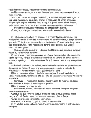 seus homens e disse, babando-se de mal contida raiva: 
— Não vamos estragar a nossa festa só por causa desses republicanos 
mazorqueiros. 
Voltou as costas para o padre e se foi, arrastando os pés na direção de 
sua casa, seguido de parentes, amigos e capangas. O padre baixou os 
braços e por alguns instantes ficou a seguir o grupo com o olhar. Depois, 
voltando-se para os homens que estavam às suas costas, exclamou: 
— Porca miséria! Desta vez quase me arrebentam a alma. 
Começou a enxugar o rosto com seu grande lenço de alcobaça. 
O Sobrado estava cheio de amigos, que comentavam o incidente. Em 
mangas de camisa e sentado numa cadeira na sala de visitas, Licurgo deixava 
que o dr. Winter lhe pensasse o ferimento da testa. Era um talho longo mas 
não muito profundo. Fora necessário dar-lhe cinco pontos, que Curgo 
suportara sem gemer. 
— Costure direito o menino — dissera-lhe Bibiana, que seguira o curativo 
de perto, sem desviar os olhos. 
Curgo era um homem — pensava ela. Quem tivesse antes alguma dúvida, 
agora a perdia, porque o rapaz não soltara um ai. Estava ali com a camisa 
aberta, um pedaço do peito cabeludo e forte à mostra: macho como o pai e o 
avô.— 
Pronto! — disse o dr. Winter, terminando de amarrar um pano ao redor 
da cabeça do ferido. E, com o prazer de sempre, repetiu um ditado da 
Província: — “Não há de ser nada: quando casar, sara”. 
Bibiana pensou na Alice, coitadinha, que estava lá em cima deitada na 
cama, muito pálida, tomando o chá de folha de laranjeira que Maria Valéria lhe 
preparara. 
— Canalhas! — murmurava Toríbio, ainda vestido de mouro e sentado 
numa cadeira a trançar e destrançar as pernas. 
Bibiana lançou-lhe um olhar frio: 
— Pare quieto, doutor. Finalmente a coisa podia ter sido pior. Ninguém 
morreu, que eu saiba. 
Contava-se que Alvarino estava ferido no peito e havia perdido muito 
sangue. O cel. Bento, esse continuava a ameaçar céus e Terra. 
Curgo mirava suas bombachas vermelhas. 
— Preciso tirar estas roupas o quanto antes — disse. 
O dr. Winter fechou a bolsa onde trouxera medicamentos e instrumentos 
cirúrgicos. 
 