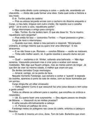 — Mas conte direito como começou a coisa — pediu ele, acendendo um 
charutinho. — Ainda não pude formar uma ideia. Cada qual conta a história a 
seu modo. 
O dr. Toríbio pulou da cadeira: 
— Pois eu estava terçando armas com o cachorro do Alvarino enquanto o 
Curgo, a meu lado, brigava com outro cristão. De repente ouvi o canalha 
gritar: “Já te corto a cara, republicano patife!”. 
Curgo interrompeu o amigo para corrigi-lo: 
— Não, Toríbio. Eu me lembro bem. O que ele disse foi: “Eu te mostro, 
republicano sem-vergonha!”. 
— Pois então foi isso — concordou Toríbio. — Fiquei possesso e gritei... 
Curgo de novo o interrompeu: 
— Quando ouvi isso, deixei o meu parceiro e respondi: “Monarquista 
ordinário, é contigo mesmo que eu quero tirar uma diferença”. E nos 
atracamos. 
— E se não fosse o pe. Romano — concluiu Bibiana — vocês se matavam. 
— Tinha sido melhor assim, vó. A gente resolvia o assunto duma vez por 
todas. 
— Qual! — exclamou o dr. Winter, soltando uma baforada. — Não diga 
asneiras. Vassuncês precisam mas é criar juízo e acabar com essas 
rivalidades. Não digo que fiquem amigos, mas ao menos parem de brigar. Já 
que têm de viver na mesma cidade, é melhor que vivam em paz. 
De dentes cerrados Curgo resmungou: 
— Amaral, comigo, só na ponta da faca. 
Naquele momento Fandango, que estivera a contar a “questã” à negrada 
da cozinha, apareceu à porta da sala de visitas, com as faces iluminadas por 
um sorriso. 
Curgo dirigiu-lhe um olhar enviesado: 
— Velho gaiteiro! Como é que vassuncê faz uma coisa dessas e nem avisa 
a gente antes? 
Todos os olhares se voltaram para o capataz, que encolheu os ombros e 
respondeu: 
— Ué. Eu queria fazer uma surpresinha. — Deu alguns passos na direção 
de Bibiana. — Vassuncê viu as minhas proezas? 
A velha sacudiu afirmativamente a cabeça: 
— Vi. Parecia um palhaço de circo. 
Fandango meteu os polegares nas cavas do colete, entortou a cabeça e 
filosofou: 
— O mundo é mesmo um circo, dona. Tem de tudo. Burlantins que viram 
 