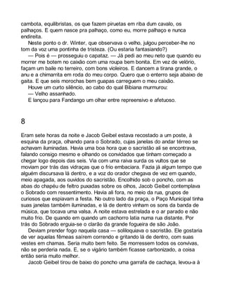 cambota, equilibristas, os que fazem piruetas em riba dum cavalo, os 
palhaços. E quem nasce pra palhaço, como eu, morre palhaço e nunca 
endireita. 
Neste ponto o dr. Winter, que observava o velho, julgou perceber-lhe no 
tom da voz uma pontinha de tristeza. (Ou estaria fantasiando?) 
— Pois é — prosseguiu o capataz. — Já pedi ao meu neto que quando eu 
morrer me botem no caixão com uma roupa bem bonita. Em vez de velório, 
façam um baile no terreiro, com bons violeiros. E dancem a tirana grande, o 
anu e a chimarrita em roda do meu corpo. Quero que o enterro seja abaixo de 
gaita. E que seis morochas bem guapas carreguem o meu caixão. 
Houve um curto silêncio, ao cabo do qual Bibiana murmurou: 
— Velho assanhado. 
E lançou para Fandango um olhar entre repreensivo e afetuoso. 
8 
Eram sete horas da noite e Jacob Geibel estava recostado a um poste, à 
esquina da praça, olhando para o Sobrado, cujas janelas do andar térreo se 
achavam iluminadas. Havia uma boa hora que o sacristão ali se encontrava, 
falando consigo mesmo e olhando os convidados que tinham começado a 
chegar logo depois das seis. Via com uma raiva surda os vultos que se 
moviam por trás das vidraças que o frio embaciara. Fazia já algum tempo que 
alguém discursava lá dentro, e a voz do orador chegava de vez em quando, 
meio apagada, aos ouvidos do sacristão. Encolhido sob o poncho, com as 
abas do chapéu de feltro puxadas sobre os olhos, Jacob Geibel contemplava 
o Sobrado com ressentimento. Havia ali fora, no meio da rua, grupos de 
curiosos que espiavam a festa. No outro lado da praça, o Paço Municipal tinha 
suas janelas também iluminadas, e lá de dentro vinham os sons da banda de 
música, que tocava uma valsa. A noite estava estrelada e o ar parado e não 
muito frio. De quando em quando um cachorro latia numa rua distante. Por 
trás do Sobrado erguia-se o clarão da grande fogueira de são João. 
Deviam prender fogo naquela casa — soliloquiava o sacristão. Ele gostaria 
de ver aquelas fêmeas saírem correndo e gritando lá de dentro, com suas 
vestes em chamas. Seria muito bem feito. Se morressem todos os convivas, 
não se perderia nada. E, se o vigário também ficasse carbonizado, a coisa 
então seria muito melhor. 
Jacob Geibel tirou de baixo do poncho uma garrafa de cachaça, levou-a à 
 