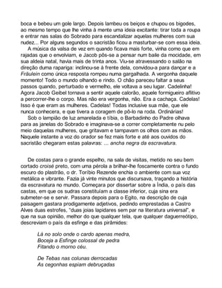 boca e bebeu um gole largo. Depois lambeu os beiços e chupou os bigodes, 
ao mesmo tempo que lhe vinha à mente uma ideia excitante: tirar toda a roupa 
e entrar nas salas do Sobrado para escandalizar aquelas mulheres com sua 
nudez... Por alguns segundos o sacristão ficou a masturbar-se com essa ideia. 
A música da valsa de vez em quando ficava mais forte, vinha como que em 
rajadas que o envolviam, e Jacob pôs-se a pensar num baile da mocidade, em 
sua aldeia natal, havia mais de trinta anos. Viu-se atravessando o salão na 
direção duma rapariga: inclinou-se à frente dela, convidou-a para dançar e a 
Fräulein como única resposta rompeu numa gargalhada. A vergonha daquele 
momento! Todo o mundo olhando e rindo. O chão pareceu faltar a seus 
passos quando, perturbado e vermelho, ele voltava a seu lugar. Cadelinha! 
Agora Jacob Geibel tornava a sentir aquele calorão, aquele formigueiro aflitivo 
a percorrer-lhe o corpo. Mas não era vergonha, não. Era a cachaça. Cadelas! 
Isso é que eram as mulheres. Cadelas! Todas inclusive sua mãe, que ele 
nunca conhecera, e que tivera a coragem de pô-lo na roda. Ordinárias! 
Sob o lampião de luz amarelada e tíbia, o Barbadinho do Padre olhava 
para as janelas do Sobrado e imaginava-se a correr completamente nu pelo 
meio daquelas mulheres, que gritavam e tampavam os olhos com as mãos. 
Naquele instante a voz do orador se fez mais forte e até aos ouvidos do 
sacristão chegaram estas palavras: ... ancha negra da escravatura. 
De costas para o grande espelho, na sala de visitas, metido no seu bem 
cortado croisé preto, com uma pérola a brilhar-lhe foscamente contra o fundo 
escuro do plastrão, o dr. Toríbio Rezende enchia o ambiente com sua voz 
metálica e vibrante. Fazia já vinte minutos que discursava, traçando a história 
da escravatura no mundo. Começara por dissertar sobre a Índia, o país das 
castas, em que os sudras constituíam a classe inferior, cuja sina era 
submeter-se e servir. Passara depois para o Egito, na descrição de cuja 
paisagem gastara prodigamente adjetivos, pedindo emprestadas a Castro 
Alves duas estrofes, “duas joias lapidares sem par na literatura universal”, e 
que na sua opinião, melhor do que qualquer tela, que qualquer daguerreótipo, 
descreviam o país da esfinge e das pirâmides: 
Lá no solo onde o cardo apenas medra, 
Boceja a Esfinge colossal de pedra 
Fitando o morno céu. 
De Tebas nas colunas derrocadas 
As cegonhas espiam debruçadas 
 