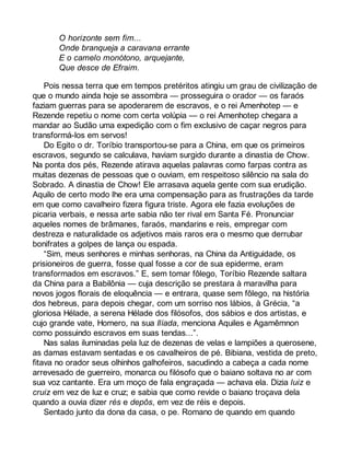 O horizonte sem fim... 
Onde branqueja a caravana errante 
E o camelo monótono, arquejante, 
Que desce de Efraim. 
Pois nessa terra que em tempos pretéritos atingiu um grau de civilização de 
que o mundo ainda hoje se assombra — prosseguira o orador — os faraós 
faziam guerras para se apoderarem de escravos, e o rei Amenhotep — e 
Rezende repetiu o nome com certa volúpia — o rei Amenhotep chegara a 
mandar ao Sudão uma expedição com o fim exclusivo de caçar negros para 
transformá-los em servos! 
Do Egito o dr. Toríbio transportou-se para a China, em que os primeiros 
escravos, segundo se calculava, haviam surgido durante a dinastia de Chow. 
Na ponta dos pés, Rezende atirava aquelas palavras como farpas contra as 
muitas dezenas de pessoas que o ouviam, em respeitoso silêncio na sala do 
Sobrado. A dinastia de Chow! Ele arrasava aquela gente com sua erudição. 
Aquilo de certo modo lhe era uma compensação para as frustrações da tarde 
em que como cavalheiro fizera figura triste. Agora ele fazia evoluções de 
picaria verbais, e nessa arte sabia não ter rival em Santa Fé. Pronunciar 
aqueles nomes de brâmanes, faraós, mandarins e reis, empregar com 
destreza e naturalidade os adjetivos mais raros era o mesmo que derrubar 
bonifrates a golpes de lança ou espada. 
“Sim, meus senhores e minhas senhoras, na China da Antiguidade, os 
prisioneiros de guerra, fosse qual fosse a cor de sua epiderme, eram 
transformados em escravos.” E, sem tomar fôlego, Toríbio Rezende saltara 
da China para a Babilônia — cuja descrição se prestara à maravilha para 
novos jogos florais de eloquência — e entrara, quase sem fôlego, na história 
dos hebreus, para depois chegar, com um sorriso nos lábios, à Grécia, “a 
gloriosa Hélade, a serena Hélade dos filósofos, dos sábios e dos artistas, e 
cujo grande vate, Homero, na sua Ilíada, menciona Aquiles e Agamêmnon 
como possuindo escravos em suas tendas...”. 
Nas salas iluminadas pela luz de dezenas de velas e lampiões a querosene, 
as damas estavam sentadas e os cavalheiros de pé. Bibiana, vestida de preto, 
fitava no orador seus olhinhos galhofeiros, sacudindo a cabeça a cada nome 
arrevesado de guerreiro, monarca ou filósofo que o baiano soltava no ar com 
sua voz cantante. Era um moço de fala engraçada — achava ela. Dizia luiz e 
cruiz em vez de luz e cruz; e sabia que como revide o baiano troçava dela 
quando a ouvia dizer rés e depôs, em vez de réis e depois. 
Sentado junto da dona da casa, o pe. Romano de quando em quando 
 