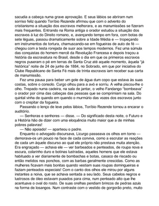 sacudia a cabeça numa grave aprovação. E seus lábios se abriram num 
sorriso feliz quando Toríbio Rezende afirmou que com o advento do 
cristianismo a situação dos escravos melhorara, e as manumissões se fizeram 
mais frequentes. Entrando na Roma antiga o orador estudou a situação dos 
escravos à luz do Direito romano, e, avançando tempo em fora, com botas de 
sete léguas, passou dramaticamente sobre a Idade Média e — tropeçando 
em instrumentos de tortura, chamuscando-se em fogueiras de auto de fé — 
chegou com a testa rorejada de suor aos tempos modernos. Fez uma súmula 
das conquistas do homem mercê da Revolução Francesa e depois traçou a 
história da escravatura no Brasil, desde o dia em que os primeiros escravos 
negros puseram o pé em terras de Santa Cruz até aquele momento, àquela “já 
histórica” noite de 24 de junho de 1884, no Sobrado, em que por iniciativa do 
Clube Republicano de Santa Fé mais de trinta escravos iam receber sua carta 
de manumissão. 
Fez uma pausa para beber um gole de água dum copo que estava às suas 
costas, sobre o consolo. Curgo olhou para a avó e sorriu. A velha piscou-lhe o 
olho. Trepado numa cadeira, na sala de jantar, o velho Fandango “bombeava” 
o orador por cima das cabeças das pessoas que se comprimiam na sala. Do 
quintal vinha de quando em quando o murmúrio das vozes dos escravos junto 
com o crepitar da fogueira. 
Passando o lenço de leve pelos lábios, Toríbio Rezende tornou a encarar o 
auditório. 
— Senhoras e senhores — disse. — Do significado desta noite, o Futuro e 
a História hão de dizer com uma eloquência muito maior que a de minhas 
pobres palavras! 
— Não apoiado! — aparteou o padre. 
Enquanto o advogado discursava, Licurgo passeava os olhos em torno — 
demorava-os um pouco na face de cada conviva, como a escrutar as reações 
de cada um àquele discurso ao qual ele próprio não prestava muita atenção. 
Era engraçado — achava ele — ver barbeados e penteados, de roupa nova e 
escura, colarinho duro e botinas lustradas, aqueles homens que ele estava 
habituado a ver diariamente de bombachas e botas, casaco de riscado ou 
então metidos nos ponchos, com as barbas geralmente crescidas. Como as 
mulheres ficavam mais bonitas quando vestiam suas roupas domingueiras e 
faziam penteados especiais! Com o canto dos olhos ele mirou por alguns 
instantes a noiva, que se achava sentada a seu lado. Seus cabelos negros e 
lustrosos de óleo estavam puxados para cima, num penteado alto que lhe 
acentuava o oval do rosto. De suas orelhas pendiam brincos de pedras azuis 
na forma de losangos. Num contraste com o vestido de gorgorão preto, muito 
 
