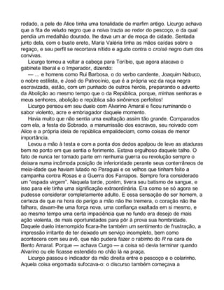 rodado, a pele de Alice tinha uma tonalidade de marfim antigo. Licurgo achava 
que a fita de veludo negro que a noiva trazia ao redor do pescoço, e da qual 
pendia um medalhão dourado, lhe dava um ar de moça de cidade. Sentada 
junto dela, com o busto ereto, Maria Valéria tinha as mãos caídas sobre o 
regaço, e seu perfil se recortava nítido e agudo contra o croisé negro dum dos 
convivas. 
Licurgo tornou a voltar a cabeça para Toríbio, que agora atacava o 
gabinete liberal e o Imperador, dizendo: 
— ... e homens como Rui Barbosa, o do verbo candente, Joaquim Nabuco, 
o nobre estilista, e José do Patrocínio, que é a própria voz da raça negra 
escravizada, estão, com um punhado de outros heróis, preparando o advento 
da Abolição ao mesmo tempo que o da República, porque, minhas senhoras e 
meus senhores, abolição e república são sinônimos perfeitos! 
Licurgo pensou em seu duelo com Alvarino Amaral e ficou ruminando o 
sabor violento, acre e embriagador daquele momento. 
Havia muito que não sentia uma exaltação assim tão grande. Comparados 
com ela, a festa do Sobrado, a manumissão dos escravos, seu noivado com 
Alice e a própria ideia de república empalideciam, como coisas de menor 
importância. 
Levou a mão à testa e com a ponta dos dedos apalpou de leve as ataduras 
bem no ponto em que sentia o ferimento. Estava orgulhoso daquele talho. O 
fato de nunca ter tomado parte em nenhuma guerra ou revolução sempre o 
deixara numa incômoda posição de inferioridade perante seus conterrâneos de 
meia-idade que haviam lutado no Paraguai e os velhos que tinham feito a 
campanha contra Rosas e a Guerra dos Farrapos. Sempre fora considerado 
um “espada virgem”. Naquela tarde, porém, tivera seu batismo de sangue, e 
isso para ele tinha uma significação extraordinária. Era como se só agora se 
pudesse considerar completamente adulto. E essa sensação de ser homem, a 
certeza de que na hora do perigo a mão não lhe tremera, o coração não lhe 
falhara, davam-lhe uma força nova, uma confiança exaltada em si mesmo, e 
ao mesmo tempo uma certa impaciência que no fundo era desejo de mais 
ação violenta, de mais oportunidades para pôr à prova sua hombridade. 
Daquele duelo interrompido ficara-lhe também um sentimento de frustração, a 
impressão irritante de ter deixado um serviço incompleto, bem como 
acontecera com seu avô, que não pudera fazer o rabinho do R na cara de 
Bento Amaral. Porque — achava Curgo — a coisa só devia terminar quando 
Alvarino ou ele ficasse estendido no chão lá na praça. 
Licurgo passou o indicador da mão direita entre o pescoço e o colarinho. 
Aquela coisa engomada sufocava-o: o discurso também começava a 
 