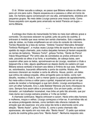 O dr. Winter sacudia a cabeça, ao passo que Bibiana voltava os olhos ora 
para um ora para outro. Depois esqueceu-os e passeou o olhar em torno da 
sala. Os homens agora conversavam em voz alta, animadamente, divididos em 
pequenos grupos. No meio deles Licurgo parecia uma mosca tonta. Como 
ficava esquisito com aquele pano amarrado na testa! Parecia um bugre — 
sorriu Bibiana. 
* * * 
A entrega dos títulos de manumissão foi feita no meio dum silêncio grave e 
comovido. Os escravos estavam no quintal, junto da porta da cozinha, e 
entravam à medida que seus nomes iam sendo chamados. Sob o espelho da 
sala de visitas, os títulos empilhavam-se em cima do consolo de mármore. 
Toríbio Rezende lia a lista de nomes: “Antônio Tavares! Marcolino Almeida! 
Terêncio Rodrigues!”, e muitas vezes Licurgo tinha de soprar-lhe ao ouvido o 
apelido do negro chamado, pois muitos daqueles homens já haviam esquecido 
os nomes de batismo. “Maneco Torto!”, gritava Toríbio, “Dente de Porco! 
Inácio Moçambique!” Por entre alas de convidados os pretos entravam na 
sala, piscando os olhos à luz forte, e acanhados, de cabeça baixa, sem 
ousarem olhar para os lados, aproximavam-se de Licurgo, recebiam o título e 
beijavam-lhe a mão; alguns ajoelhavam-se depois diante da cadeira em que 
Bibiana estava sentada e levavam aos lábios a fímbria de sua saia. Retiravam-se, 
estonteados, buscando aflitamente a porta da cozinha. Muitos dos 
escravos choraram ao receber a carta de alforria. Houve, porém, um deles 
que entrou de cabeça erguida, olhou arrogante para os lados, como num 
desafio, recebeu o título e, sem o menor gesto ou palavra de agradecimento, 
fez meia-volta e tornou a voltar para o quintal, impassível como um rei que 
acaba de receber a homenagem a que tem direito. Licurgo acompanhou-o 
com um olhar furibundo. Era o João Batista! Merecia uns bons chicotaços na 
cara. Sempre fora assim altivo e provocador. Era um bom peão, um bom 
domador, um trabalhador incansável, mas tinha um jeito tão atrevido, que por 
mais duma vez Licurgo estivera prestes a “ir-lhe ao lombo”. 
A chamada continuava. Negros entravam e saíam. Havia entre eles homens 
e mulheres, moços e velhos. Licurgo começava a irritar-se. A cerimônia não só 
se estava prolongando demais, como também não oferecia metade da 
emoção que ele esperava: era uma coisa tão lenta e aborrecida como uma 
eleição. “Bento Assis!”, gritou Toríbio. E, como o preto chamado não 
aparecesse, ele repetiu em voz mais alta: “Bento Assis!”. O peão que estava 
à porta da cozinha gritou para fora: “Bento Assis!”. Nenhuma resposta veio. 
 