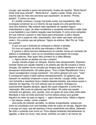 Licurgo, que sacudia a perna nervosamente, bradou de repente: “Bento Burro! 
Onde está esse animal?”. “Bento Burro!”, repetiu o peão. Então uma voz 
soturna saiu do meio dos escravos que esperavam, no sereno: “Pronto, 
patrão!”. E entrou na casa. 
E o desfile continuou. Licurgo mal podia conter sua impaciência. Não 
conseguia convencer-se a si mesmo de que aquela era uma grande hora — 
uma hora histórica. Não achava nada agradável ver aqueles negros 
molambentos e sujos, de olhos remelentos e carapinha encardida a exibir toda 
a sua fealdade e sua miséria naquela casa iluminada. E como eram estúpidos 
em sua maioria! Levavam a vida inteira para atravessar a sala e depois 
ficavam com o papel na mão, atarantados, sem saber que fazer nem para 
onde ir. Era preciso que ele gritasse: “Agora vá embora. Não! Por ali. Volte 
pro quintal!”. 
O pior era que o Sobrado já começava a cheirar a senzala. 
Foi com um suspiro de alívio que entregou o último título. 
E quando o último escravo desapareceu na cozinha, houve um momento de 
silêncio e imobilidade, como se os convidados esperassem de Licurgo 
algumas palavras. Mas quem falou primeiro foi a velha Bibiana: 
— Agora abram as janelas pra sair o bodum! 
Licurgo mandou erguer as vidraças. Estava meio decepcionado. Esperara 
durante meses por aquele instante e no entanto ele não lhe trouxera a menor 
emoção. De repente viu-se cercado por amigos que lhe apertavam a mão e o 
abraçavam efusivamente. Um deles gritou: “Viva o Clube Republicano! Viva o 
nosso correligionário Licurgo Cambará!”. Os outros gritaram em coro: “Viva!”. 
E começaram todos a bater palmas estrepitosamente. Os gaiteiros que 
estavam no vestíbulo romperam a tocar uma marcha. Licurgo, então, sentiu 
com tamanha e repentina força a beleza daquele instante, que esteve quase a 
rebentar em lágrimas. Foi com esforço que se conteve. Entregou-se 
passivamente àqueles abraços, alguns dos quais chegavam a cortar-lhe a 
respiração. Não ouvia as palavras que lhe diziam. Só sabia que aquele 
momento era glorioso, raro, grande. Com um gesto de suas mãos tinha dado 
liberdade a mais de trinta escravos! Lá fora estava acesa uma grande 
fogueira ao redor da qual os negros — agora homens livres, felizes e dignos 
— iam dançar, cantar, comer e beber! 
Uma preta de turbante vermelho, os dentes arreganhados, andava por 
entre os convidados com uma bandeja cheia de copos de cerveja. Alguém deu 
a Licurgo um copo, que ele apanhou e levou avidamente aos lábios, bebendo-lhe 
todo o conteúdo dum sorvo só. Ficou depois lambendo distraidamente os 
bigodes, a olhar em torno, meio zonzo, sentindo um calor e um tremor de 
 