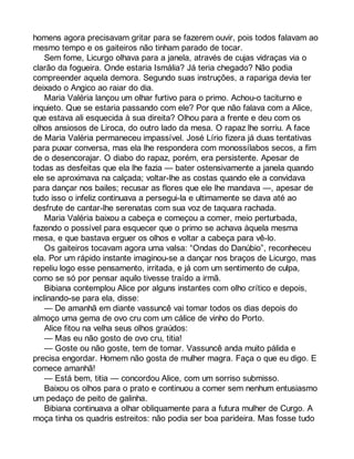 homens agora precisavam gritar para se fazerem ouvir, pois todos falavam ao 
mesmo tempo e os gaiteiros não tinham parado de tocar. 
Sem fome, Licurgo olhava para a janela, através de cujas vidraças via o 
clarão da fogueira. Onde estaria Ismália? Já teria chegado? Não podia 
compreender aquela demora. Segundo suas instruções, a rapariga devia ter 
deixado o Angico ao raiar do dia. 
Maria Valéria lançou um olhar furtivo para o primo. Achou-o taciturno e 
inquieto. Que se estaria passando com ele? Por que não falava com a Alice, 
que estava ali esquecida à sua direita? Olhou para a frente e deu com os 
olhos ansiosos de Liroca, do outro lado da mesa. O rapaz lhe sorriu. A face 
de Maria Valéria permaneceu impassível. José Lírio fizera já duas tentativas 
para puxar conversa, mas ela lhe respondera com monossílabos secos, a fim 
de o desencorajar. O diabo do rapaz, porém, era persistente. Apesar de 
todas as desfeitas que ela lhe fazia — bater ostensivamente a janela quando 
ele se aproximava na calçada; voltar-lhe as costas quando ele a convidava 
para dançar nos bailes; recusar as flores que ele lhe mandava —, apesar de 
tudo isso o infeliz continuava a persegui-la e ultimamente se dava até ao 
desfrute de cantar-lhe serenatas com sua voz de taquara rachada. 
Maria Valéria baixou a cabeça e começou a comer, meio perturbada, 
fazendo o possível para esquecer que o primo se achava àquela mesma 
mesa, e que bastava erguer os olhos e voltar a cabeça para vê-lo. 
Os gaiteiros tocavam agora uma valsa: “Ondas do Danúbio”, reconheceu 
ela. Por um rápido instante imaginou-se a dançar nos braços de Licurgo, mas 
repeliu logo esse pensamento, irritada, e já com um sentimento de culpa, 
como se só por pensar aquilo tivesse traído a irmã. 
Bibiana contemplou Alice por alguns instantes com olho crítico e depois, 
inclinando-se para ela, disse: 
— De amanhã em diante vassuncê vai tomar todos os dias depois do 
almoço uma gema de ovo cru com um cálice de vinho do Porto. 
Alice fitou na velha seus olhos graúdos: 
— Mas eu não gosto de ovo cru, titia! 
— Goste ou não goste, tem de tomar. Vassuncê anda muito pálida e 
precisa engordar. Homem não gosta de mulher magra. Faça o que eu digo. E 
comece amanhã! 
— Está bem, titia — concordou Alice, com um sorriso submisso. 
Baixou os olhos para o prato e continuou a comer sem nenhum entusiasmo 
um pedaço de peito de galinha. 
Bibiana continuava a olhar obliquamente para a futura mulher de Curgo. A 
moça tinha os quadris estreitos: não podia ser boa parideira. Mas fosse tudo 
 