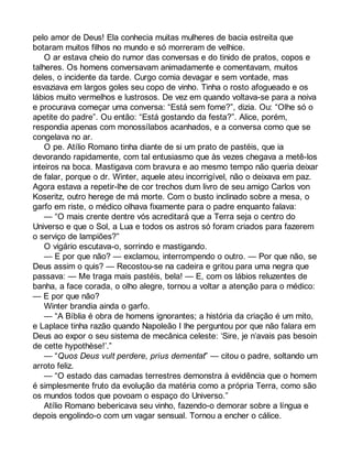 pelo amor de Deus! Ela conhecia muitas mulheres de bacia estreita que 
botaram muitos filhos no mundo e só morreram de velhice. 
O ar estava cheio do rumor das conversas e do tinido de pratos, copos e 
talheres. Os homens conversavam animadamente e comentavam, muitos 
deles, o incidente da tarde. Curgo comia devagar e sem vontade, mas 
esvaziava em largos goles seu copo de vinho. Tinha o rosto afogueado e os 
lábios muito vermelhos e lustrosos. De vez em quando voltava-se para a noiva 
e procurava começar uma conversa: “Está sem fome?”, dizia. Ou: “Olhe só o 
apetite do padre”. Ou então: “Está gostando da festa?”. Alice, porém, 
respondia apenas com monossílabos acanhados, e a conversa como que se 
congelava no ar. 
O pe. Atílio Romano tinha diante de si um prato de pastéis, que ia 
devorando rapidamente, com tal entusiasmo que às vezes chegava a metê-los 
inteiros na boca. Mastigava com bravura e ao mesmo tempo não queria deixar 
de falar, porque o dr. Winter, aquele ateu incorrigível, não o deixava em paz. 
Agora estava a repetir-lhe de cor trechos dum livro de seu amigo Carlos von 
Koseritz, outro herege de má morte. Com o busto inclinado sobre a mesa, o 
garfo em riste, o médico olhava fixamente para o padre enquanto falava: 
— “O mais crente dentre vós acreditará que a Terra seja o centro do 
Universo e que o Sol, a Lua e todos os astros só foram criados para fazerem 
o serviço de lampiões?” 
O vigário escutava-o, sorrindo e mastigando. 
— E por que não? — exclamou, interrompendo o outro. — Por que não, se 
Deus assim o quis? — Recostou-se na cadeira e gritou para uma negra que 
passava: — Me traga mais pastéis, bela! — E, com os lábios reluzentes de 
banha, a face corada, o olho alegre, tornou a voltar a atenção para o médico: 
— E por que não? 
Winter brandia ainda o garfo. 
— “A Bíblia é obra de homens ignorantes; a história da criação é um mito, 
e Laplace tinha razão quando Napoleão I lhe perguntou por que não falara em 
Deus ao expor o seu sistema de mecânica celeste: ‘Sire, je n’avais pas besoin 
de cette hypothèse!’.” 
— “Quos Deus vult perdere, prius dementat” — citou o padre, soltando um 
arroto feliz. 
— “O estado das camadas terrestres demonstra à evidência que o homem 
é simplesmente fruto da evolução da matéria como a própria Terra, como são 
os mundos todos que povoam o espaço do Universo.” 
Atílio Romano bebericava seu vinho, fazendo-o demorar sobre a língua e 
depois engolindo-o com um vagar sensual. Tornou a encher o cálice. 
 