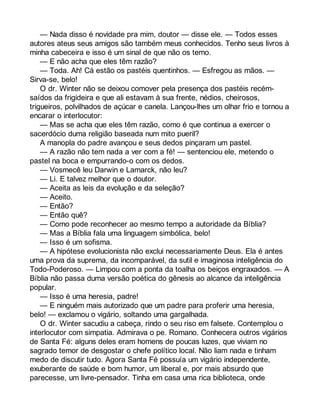 — Nada disso é novidade pra mim, doutor — disse ele. — Todos esses 
autores ateus seus amigos são também meus conhecidos. Tenho seus livros à 
minha cabeceira e isso é um sinal de que não os temo. 
— E não acha que eles têm razão? 
— Toda. Ah! Cá estão os pastéis quentinhos. — Esfregou as mãos. — 
Sirva-se, belo! 
O dr. Winter não se deixou comover pela presença dos pastéis recém-saídos 
da frigideira e que ali estavam à sua frente, nédios, cheirosos, 
trigueiros, polvilhados de açúcar e canela. Lançou-lhes um olhar frio e tornou a 
encarar o interlocutor: 
— Mas se acha que eles têm razão, como é que continua a exercer o 
sacerdócio duma religião baseada num mito pueril? 
A manopla do padre avançou e seus dedos pinçaram um pastel. 
— A razão não tem nada a ver com a fé! — sentenciou ele, metendo o 
pastel na boca e empurrando-o com os dedos. 
— Vosmecê leu Darwin e Lamarck, não leu? 
— Li. E talvez melhor que o doutor. 
— Aceita as leis da evolução e da seleção? 
— Aceito. 
— Então? 
— Então quê? 
— Como pode reconhecer ao mesmo tempo a autoridade da Bíblia? 
— Mas a Bíblia fala uma linguagem simbólica, belo! 
— Isso é um sofisma. 
— A hipótese evolucionista não exclui necessariamente Deus. Ela é antes 
uma prova da suprema, da incomparável, da sutil e imaginosa inteligência do 
Todo-Poderoso. — Limpou com a ponta da toalha os beiços engraxados. — A 
Bíblia não passa duma versão poética do gênesis ao alcance da inteligência 
popular. 
— Isso é uma heresia, padre! 
— E ninguém mais autorizado que um padre para proferir uma heresia, 
belo! — exclamou o vigário, soltando uma gargalhada. 
O dr. Winter sacudiu a cabeça, rindo o seu riso em falsete. Contemplou o 
interlocutor com simpatia. Admirava o pe. Romano. Conhecera outros vigários 
de Santa Fé: alguns deles eram homens de poucas luzes, que viviam no 
sagrado temor de desgostar o chefe político local. Não liam nada e tinham 
medo de discutir tudo. Agora Santa Fé possuía um vigário independente, 
exuberante de saúde e bom humor, um liberal e, por mais absurdo que 
parecesse, um livre-pensador. Tinha em casa uma rica biblioteca, onde 
 