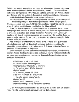 Winter, encantado, encontrava em belas encadernações de couro alguns de 
seus autores queridos: Renan, Schopenhauer, Diderot... Um dos livros de 
cabeceira do vigário era o Candide, de Voltaire. Um dia o dr. Winter pilhara o 
pe. Romano a ler os contos de Boccacio e a soltar gargalhadas homéricas. 
— O vigário lendo Boccacio! — exclamara, admirado. 
Fechando o livro com estrondo e erguendo-se de súbito, o padre explicou: 
— Leio este patife por duas razões poderosas. Primo, porque gosto. 
Secundo, porque com suas histórias materialistas e frascárias ele me capacita 
a sentir melhor as delícias da castidade e da vida espiritual. 
Era o pe. Romano geralmente estimado em sua paróquia. Sabia contar 
com graça uma anedota e, pastor amável, não vivia como seus predecessores 
a ameaçar as ovelhas com o fogo do inferno. Alguém pecou? Vamos ver, 
sente-se aí, fique à vontade, descanse um pouquinho. Não se aflija. Tudo se 
pode arranjar, porque Deus é uma boa pessoa. Abra-lhe seu coração, bela. 
Pronto, estou escutando... 
Nos domingos à tarde montava no seu zaino-perneira e de guarda-sol 
aberto tocava-se ao trote do animal, rumo das colônias, seguido pelo 
sacristão, que cavalgava numa mula magra. D. Quixote e Sancho Pança — 
pensava Winter quando os via passar. 
Em Garibaldina o padre comia macarronadas memoráveis, bebia vinho à 
sombra fresca das bojudas pipas das cantinas, e jogava ruidosamente bocha 
ou mora com os colonos, em companhia dos quais ficava depois a cantar 
cantigas do bel paese. 
E la Violetta la vá, la vá, la vá, 
La vá nel campo e la si sognava 
Ch’el gera el so’ Gigin che la rimirava. 
— Perché mi rimiri, Gigin, de amor, 
Gigin d’amor? 
— Io ti rimiro perché sei bella, 
E se vuoi venir con me alla guerra. 
— No, alla guerra non vo’ venir, 
Non vo’ venir! 
Non vo’ venir con te alla guerra 
P erché si mangia male e si dorme per terra. 
O dr. Winter jamais esquecera o dia em que vira o padre com um copo de 
vinho na mão cantar um solo com sua bela voz de barítono: 
 
