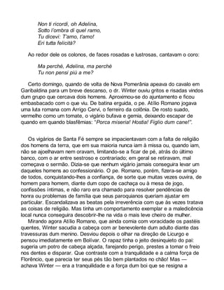 Non ti ricordi, oh Adelina, 
Sotto l’ombra di quel ramo, 
Tu dicevi: T’amo, t’amo! 
Eri tutta felicità? 
Ao redor dele os colonos, de faces rosadas e lustrosas, cantavam o coro: 
Ma perchè, Adelina, ma perchè 
Tu non pensi più a me? 
Certo domingo, quando de volta de Nova Pomerânia apeava do cavalo em 
Garibaldina para um breve descanso, o dr. Winter ouviu gritos e risadas vindos 
dum grupo que cercava dois homens. Aproximou-se do ajuntamento e ficou 
embasbacado com o que viu. De batina erguida, o pe. Atílio Romano jogava 
uma luta romana com Arrigo Cervi, o ferreiro da colônia. De rosto suado, 
vermelho como um tomate, o vigário bufava e gemia, deixando escapar de 
quando em quando blasfêmias: “Porca miseria! Hostia! Figlio dum cane!”. 
Os vigários de Santa Fé sempre se impacientavam com a falta de religião 
dos homens da terra, que em sua maioria nunca iam à missa ou, quando iam, 
não se ajoelhavam nem oravam, limitando-se a ficar de pé, atrás do último 
banco, com o ar entre sestroso e contrariado; em geral se retiravam, mal 
começava o sermão. Dizia-se que nenhum vigário jamais conseguira levar um 
daqueles homens ao confessionário. O pe. Romano, porém, fizera-se amigo 
de todos, conquistando-lhes a confiança, de sorte que muitas vezes ouvira, de 
homem para homem, diante dum copo de cachaça ou à mesa de jogo, 
confissões íntimas, e não raro era chamado para resolver pendências de 
honra ou problemas de família que seus paroquianos queriam ajustar em 
particular. Escandalizava as beatas pela irreverência com que às vezes tratava 
as coisas de religião. Mas tinha um comportamento exemplar e a maledicência 
local nunca conseguira descobrir-lhe na vida o mais leve cheiro de mulher. 
Mirando agora Atílio Romano, que ainda comia com voracidade os pastéis 
quentes, Winter sacudia a cabeça com ar benevolente dum adulto diante das 
travessuras dum menino. Desviou depois o olhar na direção de Licurgo e 
pensou imediatamente em Bolívar. O rapaz tinha o jeito desinquieto do pai: 
sugeria um potro de cabeça alçada, farejando perigo, prestes a tomar o freio 
nos dentes e disparar. Que contraste com a tranquilidade e a calma força de 
Florêncio, que parecia ter seus pés tão bem plantados no chão! Mas — 
achava Winter — era a tranquilidade e a força dum boi que se resigna a 
 
