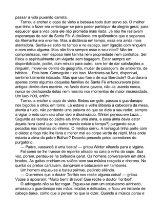 passar a vida puxando carreta. 
Tornou a encher o copo de vinho e bebeu-o todo dum sorvo só. O melhor 
que tinha a fazer era embriagar-se para poder participar da alegria geral, para 
esquecer que a vida para ele não prometia mais nada. Já não lhe restavam 
esperanças de sair de Santa Fé. A distância em quilômetros que o separava 
da Alemanha era enorme. Mas a distância em tempo, essa era ainda mais 
aterradora. Sentia-se solto no tempo e no espaço, sem ligação com ninguém 
e com coisa alguma. Mas não fora sempre esse o seu ideal? Não ter 
compromissos, nem esposa nem família nem propriedade nem contratos. Ser 
física e espiritualmente um viajante sem bagagem. Estar sempre em 
disponibilidade, poder, dum minuto para outro, sem ter de dar satisfações a 
ninguém, mover-se dentro da geografia, mudar de paisagem, de ambiente, de 
hábitos... Pois bem. Conseguira tudo isso. Mantivera-se livre, disponível, 
sentimentalmente intocado. Mas que uso fizera de sua liberdade? Guardara-a 
apenas como algumas daquelas famílias de Santa Fé entesouravam joias 
antigas dentro dum escrínio, no fundo duma gaveta, não as usando nunca, 
nunca se desfazendo delas nem mesmo nos momentos de maior necessidade. 
Um luxo inútil, enfim! 
Tornou a encher o copo de vinho. Bebeu um gole, passou o guardanapo 
nos bigodes e olhou em torno. Lá estava a velha Bibiana à cabeceira da mesa, 
atenta a tudo, não perdendo uma palavra do que se dizia a seu redor, sempre 
a vigiar o neto com seu olhar vivo e dissimulado. Winter pensou em Luzia... 
Segundo as teorias do padre ela tinha uma alma, e essa alma devia estar 
àquela hora (será que no outro mundo existe o tempo?) purgando seus 
pecados nas chamas do inferno. O médico sorriu. A teiniaguá tinha parte com 
o diabo: o fogo não lhe faria o menor mal ao corpo verde de réptil. Mas onde 
estaria a alma do pobre Bolívar? Decerto penando pelos corredores do 
purgatório. 
— Padre, vassuncê é uma besta! — gritou Winter olhando para o vigário. 
Foi como se lhe tivesse de repente atirado na cara o vinho do copo. Sua 
voz, porém, perdeu-se na balbúrdia geral. Os homens conversavam em altos 
brados. As gaitas enchiam os salões com sua música rasgada e chorona. No 
quintal os pretos cantavam, dançavam e batucavam em tambores. 
Um homem ergueu-se e bateu palmas, pedindo silêncio. 
— Queremos que o doutor Toríbio nos recite alguma coisa! — gritou. 
Vozes o apoiaram: “Muito bem! Bravos! Que recite o doutor Toríbio!”. 
O advogado não se fez rogar. Ergueu-se com um entusiasmo avinhado, 
amassou o guardanapo nas mãos miúdas e delicadas, e ficou um instante de 
cabeça baixa, como que a pensar no que ia dizer. Quando a música parou e 
 