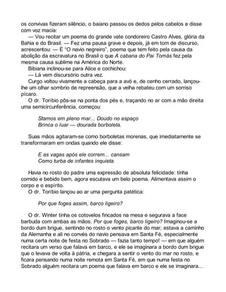 os convivas fizeram silêncio, o baiano passou os dedos pelos cabelos e disse 
com voz macia: 
— Vou recitar um poema do grande vate condoreiro Castro Alves, glória da 
Bahia e do Brasil. — Fez uma pausa grave e depois, já em tom de discurso, 
acrescentou: — É “O navio negreiro”, poema que tem feito pela causa da 
abolição da escravatura no Brasil o que A cabana do Pai Tomás fez pela 
mesma causa sublime na América do Norte. 
Bibiana inclinou-se para Alice e cochichou: 
— Lá vem discursório outra vez. 
Curgo voltou vivamente a cabeça para a avó e, de cenho cerrado, lançou-lhe 
um olhar sombrio de repreensão, que a velha rebateu com um sorriso 
pícaro. 
O dr. Toríbio pôs-se na ponta dos pés e, traçando no ar com a mão direita 
uma semicircunferência, começou: 
Stamos em pleno mar... Doudo no espaço 
Brinca o luar — dourada borboleta. 
Suas mãos agitaram-se como borboletas morenas, que imediatamente se 
transformaram em ondas quando ele disse: 
E as vagas após ele correm... cansam 
Como turba de infantes inquieta. 
Havia no rosto do padre uma expressão de absoluta felicidade: tinha 
comido e bebido bem, agora escutava um belo poema. Alimentava assim o 
corpo e o espírito. 
O dr. Toríbio lançou ao ar uma pergunta patética: 
Por que foges assim, barco ligeiro? 
O dr. Winter tinha os cotovelos fincados na mesa e segurava a face 
barbuda com ambas as mãos. Por que foges, barco ligeiro? Imaginou-se a 
bordo dum brigue, sentindo no rosto o vento picante do mar; estava a caminho 
da Alemanha e ali no convés do navio pensava em Santa Fé, especialmente 
numa certa noite de festa no Sobrado — fazia tanto tempo! — em que alguém 
recitara um verso que falava em barco, e ele se imaginara a bordo dum brigue 
que o levava de volta à pátria, e chegara a sentir o vento do mar no rosto, e 
ficara pensando numa noite remota em Santa Fé, em que numa festa no 
Sobrado alguém recitara um poema que falava em barco e ele se imaginara... 
 