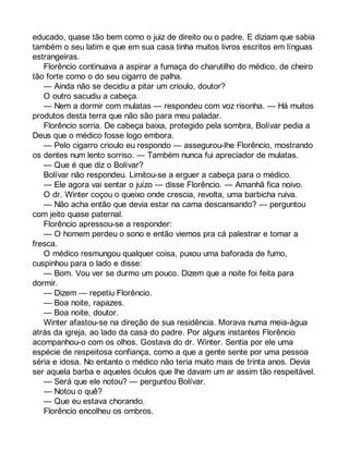 educado, quase tão bem como o juiz de direito ou o padre. E diziam que sabia 
também o seu latim e que em sua casa tinha muitos livros escritos em línguas 
estrangeiras. 
Florêncio continuava a aspirar a fumaça do charutilho do médico, de cheiro 
tão forte como o do seu cigarro de palha. 
— Ainda não se decidiu a pitar um crioulo, doutor? 
O outro sacudiu a cabeça. 
— Nem a dormir com mulatas — respondeu com voz risonha. — Há muitos 
produtos desta terra que não são para meu paladar. 
Florêncio sorria. De cabeça baixa, protegido pela sombra, Bolívar pedia a 
Deus que o médico fosse logo embora. 
— Pelo cigarro crioulo eu respondo — assegurou-lhe Florêncio, mostrando 
os dentes num lento sorriso. — Também nunca fui apreciador de mulatas. 
— Que é que diz o Bolívar? 
Bolívar não respondeu. Limitou-se a erguer a cabeça para o médico. 
— Ele agora vai sentar o juízo — disse Florêncio. — Amanhã fica noivo. 
O dr. Winter coçou o queixo onde crescia, revolta, uma barbicha ruiva. 
— Não acha então que devia estar na cama descansando? — perguntou 
com jeito quase paternal. 
Florêncio apressou-se a responder: 
— O homem perdeu o sono e então viemos pra cá palestrar e tomar a 
fresca. 
O médico resmungou qualquer coisa, puxou uma baforada de fumo, 
cuspinhou para o lado e disse: 
— Bom. Vou ver se durmo um pouco. Dizem que a noite foi feita para 
dormir. 
— Dizem — repetiu Florêncio. 
— Boa noite, rapazes. 
— Boa noite, doutor. 
Winter afastou-se na direção de sua residência. Morava numa meia-água 
atrás da igreja, ao lado da casa do padre. Por alguns instantes Florêncio 
acompanhou-o com os olhos. Gostava do dr. Winter. Sentia por ele uma 
espécie de respeitosa confiança, como a que a gente sente por uma pessoa 
séria e idosa. No entanto o médico não teria muito mais de trinta anos. Devia 
ser aquela barba e aqueles óculos que lhe davam um ar assim tão respeitável. 
— Será que ele notou? — perguntou Bolívar. 
— Notou o quê? 
— Que eu estava chorando. 
Florêncio encolheu os ombros. 
 
