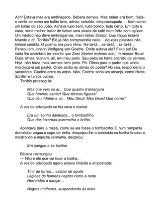 Ach! Estava mas era embriagado. Bebera demais. Mas beber era bom; fazia-o 
sentir-se como um balão leve, aéreo, colorido, despreocupado — bem como 
um balão de são João. Achava tudo bom, tudo bonito, tudo certo. Em todo o 
caso, seria melhor tratar de beber uma xícara de café bem forte sem açúcar. 
Um médico não deve embriagar-se, mein lieber Doktor. Que língua estava 
falando o dr. Toríbio? Ele já não compreendia nada... Aquelas palavras não 
tinham sentido. O poema era puro ritmo. Ra-ta-tá... ra-ta-tá... ra-ta-tá... 
Pensou em Johann Wolfgang von Goethe. Onde estava ele? Feito pó! De 
nada lhe adiantara ter escrito que Zwei Seelen wohnen ach!, in meiner Brust. 
Duas almas habitam, ai!, em meu peito. Seu peito se havia enchido de vermes. 
Hoje, não havia mais vermes nem peito. Pó. Olhou para o padre que ainda 
mordiscava um pastel. Onde estão as almas do poeta? No céu, responderia o 
sacerdote. Goethe entre os anjos. Não, Goethe seria um arcanjo, como Heine, 
Schiller e tantos outros. 
Toríbio prosseguia: 
Mas que vejo eu aí... Que quadro d’amargura 
Que funéreo cantar! Que tétricas figuras! 
Que céu infame e vil... Meu Deus! Meu Deus! Que horror! 
A voz do advogado se fez cava e teatral: 
Era um sonho dantesco... o tombadilho, 
Que das luzernas avermelha o brilho, 
Apontava para a mesa, como se ela fosse o tombadilho. E num rompante 
dramático pegou o copo de vinho, despejou-lhe o conteúdo na toalha branca e, 
mostrando a mancha vermelha, declarou: 
Em sangue a se banhar 
Bibiana resmungou: 
— Não é ele que vai lavar a toalha... 
A voz do advogado agora estava límpida e empostada: 
Tinir de ferros... estalar de açoite 
Legiões de homens negros como a noite 
Horrendos a dançar... 
Negras mulheres, suspendendo às tetas 
 