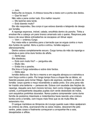 — Juro. 
Soltou-lhe os braços. A chinoca tocou-lhe a testa com a ponta dos dedos. 
— Que foi isso? 
Não valia a pena contar tudo. Era melhor resumir: 
— Me lastimei esta tarde. 
— Está doendo muito? 
Ele não respondeu. Seu corpo é que estava doendo e latejando de desejo 
por Ismália. 
A rapariga esperava, imóvel, calada, encolhida dentro do poncho. Tinha a 
envolver-lhe a cabeça um pano branco amarrado sob o queixo. Respirava pela 
boca e de seus lábios entreabertos se escapava um tênue vapor. 
— Vem — ordenou Curgo. 
Fez meia-volta e caminhou para o barracão que se erguia contra o muro 
dos fundos do quintal. Abriu a porta e entrou. Ismália seguiu-o 
silenciosamente. 
Dentro estava completamente escuro. Curgo tomou da mão da rapariga e 
conduziu-a para cima duns fardos de alfafa. 
— Senta aqui. 
Ela obedeceu. 
— Está com muito frio? — perguntou ele. 
— Muito não. 
— Então tira o poncho. 
Ela tirou e Curgo estendeu-o sobre dois fardos. 
— Deita aqui. 
Ismália deitou-se. Ele fez o mesmo e em seguida abraçou-a e estreitou-a 
com força contra o peito. Por longo tempo ficou a chupar-lhe os lábios, só 
fazendo pausas para tomar fôlego. Agora ele aspirava, excitado, o cheiro de 
Ismália: corpo quente e moço recendendo a sabão preto. Era uma pena não 
ter trazido uma lanterna — pensava ele. Estava com saudade das feições da 
rapariga, daquela cara dum moreno terroso, bem como mingau respingado de 
canela, e principalmente daquelas pupilas dum verde desbotado de malva, 
com esquisitos pontinhos dourados. Nunca pudera compreender como duma 
família de posteiros miseráveis e molambentos havia nascido uma criatura 
bonita como a Ismália, com traços mais finos que os de muita filha de 
estancieiro rico. 
O sangue martelava as têmporas de Licurgo quando suas mãos apalparam 
os ombros da china, acariciaram-lhe os seios miúdos, desceram-lhe pelo 
ventre, pelas coxas e finalmente começaram a arrepanhar-lhe a saia, 
desajeitadas e aflitas. 
 
