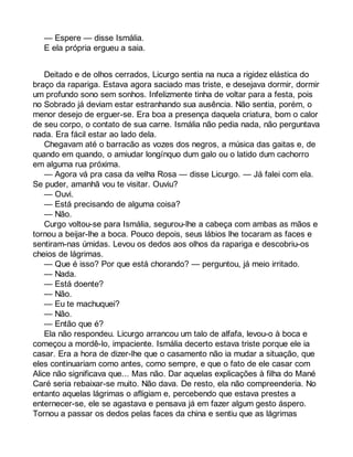 — Espere — disse Ismália. 
E ela própria ergueu a saia. 
Deitado e de olhos cerrados, Licurgo sentia na nuca a rigidez elástica do 
braço da rapariga. Estava agora saciado mas triste, e desejava dormir, dormir 
um profundo sono sem sonhos. Infelizmente tinha de voltar para a festa, pois 
no Sobrado já deviam estar estranhando sua ausência. Não sentia, porém, o 
menor desejo de erguer-se. Era boa a presença daquela criatura, bom o calor 
de seu corpo, o contato de sua carne. Ismália não pedia nada, não perguntava 
nada. Era fácil estar ao lado dela. 
Chegavam até o barracão as vozes dos negros, a música das gaitas e, de 
quando em quando, o amiudar longínquo dum galo ou o latido dum cachorro 
em alguma rua próxima. 
— Agora vá pra casa da velha Rosa — disse Licurgo. — Já falei com ela. 
Se puder, amanhã vou te visitar. Ouviu? 
— Ouvi. 
— Está precisando de alguma coisa? 
— Não. 
Curgo voltou-se para Ismália, segurou-lhe a cabeça com ambas as mãos e 
tornou a beijar-lhe a boca. Pouco depois, seus lábios lhe tocaram as faces e 
sentiram-nas úmidas. Levou os dedos aos olhos da rapariga e descobriu-os 
cheios de lágrimas. 
— Que é isso? Por que está chorando? — perguntou, já meio irritado. 
— Nada. 
— Está doente? 
— Não. 
— Eu te machuquei? 
— Não. 
— Então que é? 
Ela não respondeu. Licurgo arrancou um talo de alfafa, levou-o à boca e 
começou a mordê-lo, impaciente. Ismália decerto estava triste porque ele ia 
casar. Era a hora de dizer-lhe que o casamento não ia mudar a situação, que 
eles continuariam como antes, como sempre, e que o fato de ele casar com 
Alice não significava que... Mas não. Dar aquelas explicações à filha do Mané 
Caré seria rebaixar-se muito. Não dava. De resto, ela não compreenderia. No 
entanto aquelas lágrimas o afligiam e, percebendo que estava prestes a 
enternecer-se, ele se agastava e pensava já em fazer algum gesto áspero. 
Tornou a passar os dedos pelas faces da china e sentiu que as lágrimas 
 