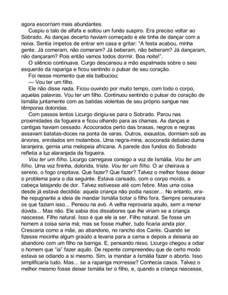 agora escorriam mais abundantes. 
Cuspiu o talo de alfafa e soltou um fundo suspiro. Era preciso voltar ao 
Sobrado. As danças decerto haviam começado e ele tinha de dançar com a 
noiva. Sentia ímpetos de entrar em casa e gritar: “A festa acabou, minha 
gente. Já comeram, não comeram? Já beberam, não beberam? Já dançaram, 
não dançaram? Pois então vamos todos dormir. Boa noite!”. 
O silêncio continuava. Curgo descansou a mão espalmada sobre o seio 
esquerdo da rapariga e ficou sentindo o pulsar de seu coração. 
Foi nesse momento que ela balbuciou: 
— Vou ter um filho. 
Ele não disse nada. Ficou ouvindo por muito tempo, com todo o corpo, 
aquelas palavras. Vou ter um filho. Continuou sentindo o pulsar do coração de 
Ismália juntamente com as batidas violentas de seu próprio sangue nas 
têmporas doloridas. 
Com passos lentos Licurgo dirigiu-se para o Sobrado. Parou nas 
proximidades da fogueira e ficou olhando para as chamas. As danças e 
cantigas haviam cessado. Acocorados perto das brasas, negros e negras 
assavam batatas-doces na ponta de varas. Outros, exaustos, dormiam sob as 
árvores, enrolados em molambos. Uma negra-mina, acocorada debaixo duma 
laranjeira, gemia uma melopeia africana. A parede dos fundos do Sobrado 
refletia a luz alaranjada da fogueira. 
Vou ter um filho. Licurgo carregava consigo a voz de Ismália. Vou ter um 
filho. Uma voz fininha, dolorida, triste. Vou ter um filho. O ar cheirava a 
sereno, o fogo crepitava. Que fazer? Que fazer? Talvez o melhor fosse deixar 
o problema para o dia seguinte. Estava cansado, com o corpo moído, a 
cabeça latejando de dor. Talvez estivesse até com febre. Mas uma coisa 
desde já estava decidida: aquela criança não podia nascer... No entanto, era-lhe 
repugnante a ideia de mandar Ismália botar o filho fora. Sempre censurara 
os que faziam isso... Pensou na avó. A velha reprovaria aquilo, sem a menor 
dúvida... Mas não. Ele sabia dos dissabores que lhe viriam se a criança 
nascesse. Filho natural. Isso é que ele ia ser. Filho natural. Se fosse um 
homem a coisa seria má; mas se fosse mulher, tudo ficaria ainda pior. 
Cresceria como a mãe, ao abandono, no rancho dos Carés. Quando se 
fizesse mocinha algum graúdo a levaria para a cama e depois a deixaria ao 
abandono com um filho na barriga. E, pensando nisso, Licurgo chegou a odiar 
o homem que “ia” fazer aquilo. De repente compreendeu que de certo modo 
estava se odiando a si mesmo. Sim, ia mandar a Ismália fazer o aborto. Isso 
simplificaria tudo. Mas... se a rapariga morresse? Conhecia casos. Talvez o 
melhor mesmo fosse deixar Ismália ter o filho, e, quando a criança nascesse, 
 