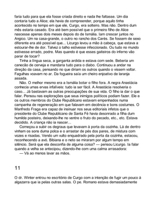 faria tudo para que ela fosse criada direito e nada lhe faltasse. Um dia 
contaria tudo a Alice; ela havia de compreender, porque aquilo tinha 
acontecido no tempo em que ele, Curgo, era solteiro. Mas não. Dentro dum 
mês estaria casado. Era até bem possível que o primeiro filho de Alice 
nascesse apenas dois meses depois do de Ismália. Iam crescer juntos no 
Angico. Um na casa-grande, o outro no rancho dos Carés. Se fossem de sexo 
diferente era até possível que... Licurgo levou a mão à cabeça, que estava a 
estourar-lhe de dor. Talvez o talho estivesse infeccionado. Ou tudo no mundo 
estivesse errado, podre. Mas quando é que esses gaiteiros do inferno vão 
parar de tocar? 
Tinha a língua seca, a garganta ardida e estava com sede. Beberia um 
canecão de cerveja e mandaria tudo para o diabo. Continuou a andar na 
direção da casa, pensando no que diriam os outros quando o vissem voltar. 
Fagulhas voavam no ar. Da fogueira saía um cheiro enjoativo de laranja 
assada. 
Não. O melhor mesmo era a Ismália botar o filho fora. A negra Anastácia 
conhecia umas ervas infalíveis: tudo ia ser fácil. A Anastácia resolveria o 
caso... Já bastavam as outras preocupações de sua vida. O filho ia dar o que 
falar. Pensou nas explorações que seus inimigos políticos podiam fazer. Ele e 
os outros membros do Clube Republicano estavam empenhados numa 
campanha de regeneração em que falavam em decência e bons costumes. O 
Manfredo Fraga era capaz de insinuar nos seus editoriais infetos que o 
presidente do Clube Republicano de Santa Fé havia desonrado a filha dum 
humilde posteiro, deixando-lhe no ventre o fruto do pecado, etc., etc. Estava 
decidido. A criança não ia nascer... 
Começou a subir os degraus que levavam à porta da cozinha. Lá de dentro 
vinham os sons duma polca e o arrastar de pés dos pares, de mistura com 
vozes e risadas. Vendo um vulto enquadrado pela porta da cozinha, estacou, 
reconhecendo a avó. Bibiana e o neto se miraram por algum tempo em 
silêncio. Será que ela desconfia de alguma coisa? — pensou Licurgo. Ia falar 
quando a velha se antecipou, dizendo-lhe com uma calma arrasadora: 
— Vá ao menos lavar as mãos. 
11 
O dr. Winter entrou no escritório de Curgo com a intenção de fugir um pouco à 
algazarra que ia pelas outras salas. O pe. Romano estava demasiadamente 
 