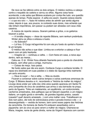 De novo se fez silêncio entre os dois amigos. O médico reclinou a cabeça 
contra o respaldo da cadeira e cerrou os olhos. Alguma coisa havia 
acontecido, e ele sabia que Bibiana acabaria por contar-lhe tudo: era questão 
apenas de tempo. Podia esperar. A velha era assim. Quando estava doente 
— o que era raro —, fazia mil rodeios antes de admitir que sentia alguma 
coisa; depois é que, aos poucos, ia contando suas dores, mas achando que 
não tinham importância, iam passar ou podiam ser aliviadas com seus chás 
caseiros. 
A música de repente cessou. Soaram palmas e gritos, e os gaiteiros 
bisaram a polca. 
— A Ismália chegou — disse de repente Bibiana, sem nenhum preâmbulo. 
Winter abriu os olhos e entesou o busto. 
— Ao Sobrado? 
— Lá fora. O Curgo ind’agorinha foi com ela pro fundo do quintal e ficaram 
lá um tempão. 
O médico não achou o que dizer. Limitou-se a entortar a cabeça e ficar 
assim com um jeito hesitante. 
— Imagine só — continuou a velha. — Com festa em casa, a noiva aqui 
dentro, nem ao menos... 
Calou-se. O dr. Winter ficou olhando fixamente para a ponta do charutinho 
e depois, sem olhar para a amiga, murmurou: 
— Coisas de moço. Isso passa. 
No fundo sabia que não era assim. Conhecia Curgo e conhecia Ismália. O 
rapaz era obstinado em suas paixões e o diabo da rapariga tinha realmente 
um certo encanto. 
— Deus le ouça! — fez a velha. — Mas eu duvido. 
Ficaram a conversar sobre outros tempos e outras aventuras amorosas de 
Curgo. E Bibiana desatou a rir, recordando a “história da mulher do mágico”. 
Licurgo devia andar por volta dos vinte anos quando apareceu em Santa Fé 
uma companhia de circo de cavalinhos que armou o seu barracão na praça, 
perto da figueira. Tinha um malabarista, um equilibrista, um contorcionista, 
cachorros amestrados, dois palhaços que só falavam espanhol, e um mágico 
italiano, um sujeito gordo e vermelho, de grandes bigodes pretos, casado 
(casado? qual! decerto amasiado...) com uma mulher ruiva. Trabalhavam os 
dois num palco, ele todo de sobrecasaca preta e gravata branca e ela — a 
desavergonhada — vestida de homem, bem como esses pajens das histórias 
da carochinha. Os homens de Santa Fé andavam assanhados com a 
piguancha: iam ao circo só para verem a mulher do mágico. Chamava-se 
Maria, imagine, nome de gente direita, nome da Virgem! Aparecia com carmim 
 