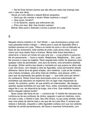 — Sei lá! Esse homem parece que não olha pra nada mas enxerga tudo 
com o rabo dos olhos. 
Houve um curto silêncio e depois Bolívar perguntou: 
— Será que vão mandar o doutor Winter examinar o corpo? 
— Que corpo, homem? 
— O do Severino, depois que enforcarem ele. 
— Para com isso, Boli. Que homem custoso! 
Bolívar olhou para o Sobrado e tornou a pensar em Luzia. 
5 
Naquele mesmo instante o dr. Carl Winter — que atravessava a praça com 
suas passadas lentas e largas — olhava para a casa de Aguinaldo Silva e 
também pensava em Luzia. Tinha-a na mente tal como a vira no Sobrado na 
festa de seu aniversário, toda vestida de preto, junto duma mesa, a tocar 
cítara com seus dedos finos e brancos. Nessa noite ficara fascinado a 
observá-la, e houve um minuto em que uma voz — a sua própria a sussurrar-lhe 
em pensamento — ficara a repetir: Melpômene, Melpômene... Sim, Luzia 
lhe evocava a musa da tragédia. Havia naquela bela mulher de dezenove anos 
qualquer coisa de perturbador: uma aura de drama, uma atmosfera abafada 
de perigo. Winter sentira isso desde o momento em que pusera os olhos nela 
e por isso ficara, com relação à neta de Aguinaldo, numa permanente atitude 
defensiva. Numa terra de gente simples, sem mistérios, Luzia se lhe revelara 
uma criatura complexa, uma alma cheia de refolhos, uma pessoa, enfim — 
para usar da expressão das gentes do lugar —, “que tinha outra por dentro”. 
Ao conhecê-la, Winter ficara todo alvoroçado como um colecionador de 
borboletas que descobre um espécime raro no lugar mais inesperado do 
mundo. Ao contrário, porém, do que sentiria um colecionador, não desejou 
apanhar aquela borboleta em sua rede: ficou, antes, encantado pela ideia de 
seguir-lhe o voo, de observá-la de longe, viva e livre. Que mistérios haveria 
dentro daquela cabeça bonita? 
Boas coisas não havia de ser — concluíra ele. O instinto lhe insinuava isso. 
Lembrou-se de seu professor de clínica, segundo o qual em medicina, como 
em tudo o mais, o instinto é tudo. Seu olho clínico, ou seu sexto sentido, fazia 
soar uma sineta de alarme toda a vez que ele via Luzia Silva. E sempre que 
visitava o Sobrado, enquanto o velho Aguinaldo contava com sua voz cantante 
histórias do sertão pernambucano, ele ficava a examinar furtivamente, com 
 
