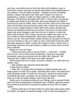 nas faces, uma sombra azul ao redor dos olhos muito saltados e azuis, e 
ficava todo o tempo rindo para os machos que estavam nas arquibancadas ou 
nas cadeiras. E eles lhe diziam coisinhas... Imaginem que até o Fandango 
perdeu a cabeça: não queria mais voltar para o Angico, ia a todos os 
espetáculos e, quando a mulher do mágico aparecia, o velho gritava das 
bancadas: “Eta potranca estrangeira bem linda!” e ficava rindo e se babando. 
O mágico fazia coisas do arco-da-velha, dizia umas bobagens em italiano e 
tirava ovos do nariz da mulher, fazia o vinho virar leite, dava um tiro numa caixa 
vazia e lá de dentro saía uma pomba voando. Mas o número de mais sucesso 
era o em que o mágico botava a mulher dentro dum caixão, mandava dois 
homens da assistência amarrá-la com cordas e cobri-la com um pano preto, 
depois dizia umas bobagens e zás! abria de novo o caixão e a mulher não 
estava mais lá dentro. Mas o Curgo, que não era mágico nem nada, fez um 
dia a mulher do italiano desaparecer. Havia algum tempo que andava de 
namoro com ela. Uma bela manhã o italiano acordou no seu quarto no hotel ali 
na rua do Comércio e não viu a mulher na cama. Onde está? Onde não está? 
Mas lugar pequeno é o diabo, a gente dá um espirro e todo o mundo ouve. O 
italiano logo descobriu com quem andava a safada e se tocou como um louco 
para o Sobrado. 
Bibiana ria o seu riso macio. 
— Parece que estou vendo a cara do homem — contou ela. — Chegou 
perto de mim, com os olhos cheios de lágrimas, e falou lá na sua língua 
arrevesada, queria que eu desse conta da mulher dele. Respondi: “Ué! 
Vassuncê não é mágico? Pois faça a sua mulher aparecer”. 
Winter levantou-se para ir erguer um pouco a vidraça e, ao voltar para sua 
cadeira, disse: 
— Mas confesse que vassuncê estava alarmada... 
A velha franziu os lábios. 
— Muito não. O Licurgo tinha me deixado um bilhete dizendo que ia pro 
Angico passar uns dias com a gringa. Vassuncê sabe, doutor, ele sempre teve 
muita franqueza comigo. O menino se criou assim, sempre me contou todas 
as patifarias que fazia, a começar com as chinocas do Angico. Vassuncê 
sabe, ele é neto do capitão Rodrigo. Quem herda não furta. 
Winter sorriu. As proezas eróticas do cap. Rodrigo, que no passado tinham 
sido uma fonte de inquietação e dissabores para d. Bibiana, agora lhe serviam 
como motivo de humorismo e ela parecia orgulhar-se de ter tido um marido 
“alarife”. 
— Sempre achei que é mil vezes melhor um rapaz fazer todas essas coisas 
em solteiro, pra depois de casado sossegar o pito e cuidar das obrigações. — 
 