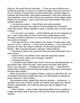 Calou-se. Seu rosto ficou de novo sério. — É por isso que a história com a 
Ismália me preocupa. A coisa com a mulher do mágico durou uma semana. O 
circo foi embora. O Curgo andou uns dias abichornado, querendo seguir os 
burlantins até Santa Maria, mas acabou esquecendo. Teve outro rabicho por 
uma castelhana: durou um mês. Parece que quando foi a Porto Alegre andou 
metido com uma polaca... mas a coisa não durou muito também. Mas com a 
Ismália é diferente. 
— Um dia há de acabar — disse Winter sem muita convicção. 
Os gaiteiros tocavam uma mazurca. A luz do lampião ali no escritório 
morria aos poucos. Winter estendeu o braço e, fazendo subir a mecha, avivou 
a chama. 
— E é por essa e por outras — concluiu Bibiana com um tom magoado na 
voz — que o Curgo está com vinte e nove anos e ainda solteiro. Estou 
beirando os oitenta e ainda não vi os meus bisnetos. Eu que tanto queria a 
casa cheia de crianças! 
— Pois elas hão de vir. Tudo chegará a seu tempo. O Curgo casa o mês 
que vem. Lá por... deixe ver. — Fez a conta nos dedos. — Lá por abril de 85 
podemos ter choro de criança no Sobrado. Em 86 pode aparecer outro 
bisneto... Não é possível apressar a natureza. Tenha paciência. 
— Paciência eu tenho, mas é que duma hora pra outra posso bater com a 
cola na cerca... 
— Aposto todo o meu dinheiro como vassuncê passa dos noventa. 
— E se eu morrer antes, quem vai pagar a aposta? 
— Vassuncê não morre. 
— A verdade é que ninguém quer morrer, nem os que são desgraçados, os 
que sofrem muito. Medo da morte, medo mesmo não tenho. Mas querer 
morrer, isso não quero. — Encolheu-se mais sob o xale. — Vassuncê bem 
podia fechar a vidraça. Está entrando uma friagem. Dizem que a morte gosta 
de entrar pelas janelas... 
Winter pôs-se de pé e foi baixar a vidraça. Lançou um olhar para fora. Viu 
os lampiões alumiando a solidão das ruas e um vulto deitado na calçada da 
praça. Devia ser o Jacob Geibel... 
Que estranha criatura, aquela! Nas noites de ventania — contava-se — o 
sacristão saía como um louco a andar sem destino certo pelas ruas, falando 
sozinho e gesticulando, com o jeito de quem quer fugir de alguém ou de 
alguma coisa. 
— Pois é, doutor — disse a velha, depois que Winter tornou a sentar-se —, 
a gente se habitua tanto à vida que no fim viver fica sendo uma espécie de 
cacoete. 
 